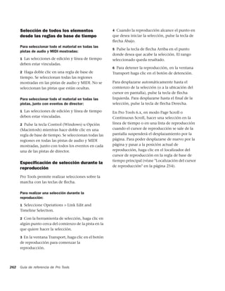 Selección de todos los elementos                    4 Cuando la reproducción alcance el punto en
      desde las reglas de base de tiempo                  que desea iniciar la selección, pulse la tecla de
                                                          ﬂecha Abajo.
      Para seleccionar todo el material en todas las
                                                          5 Pulse la tecla de ﬂecha Arriba en el punto
      pistas de audio y MIDI mostradas:
                                                          donde desea que acabe la selección. El rango
      1 Las selecciones de edición y línea de tiempo      seleccionado queda resaltado.
      deben estar vinculadas.
                                                          6 Para detener la reproducción, en la ventana
      2 Haga doble clic en una regla de base de           Transport haga clic en el botón de detención.
      tiempo. Se seleccionan todas las regiones
      mostradas en las pistas de audio y MIDI. No se      Para desplazarse automáticamente hasta el
      seleccionan las pistas que están ocultas.           comienzo de la selección (o a la ubicación del
                                                          cursor en pantalla), pulse la tecla de flecha
      Para seleccionar todo el material en todas las      Izquierda. Para desplazarse hasta el final de la
      pistas, junto con eventos de director:              selección, pulse la tecla de flecha Derecha.

      1 Las selecciones de edición y línea de tiempo      En Pro Tools 6.x, en modo Page Scroll o
      deben estar vinculadas.                             Continuous Scroll, hacer una selección en la
      2 Pulse la tecla Control (Windows) u Opción         línea de tiempo o en una lista de reproducción
      (Macintosh) mientras hace doble clic en una         cuando el cursor de reproducción se sale de la
      regla de base de tiempo. Se seleccionan todas las   pantalla suspenderá el desplazamiento por la
      regiones en todas las pistas de audio y MIDI        página. Para poder desplazarse de nuevo por la
      mostradas, junto con todos los eventos en cada      página y pasar a la posición actual de
      una de las pistas de director.                      reproducción, haga clic en el localizador del
                                                          cursor de reproducción en la regla de base de
                                                          tiempo principal (véase "Localización del cursor
      Especiﬁcación de selección durante la
                                                          de reproducción" en la página 254).
      reproducción
      Pro Tools permite realizar selecciones sobre la
      marcha con las teclas de ﬂecha.

      Para realizar una selección durante la
      reproducción:
      1 Seleccione Operations > Link Edit and
      Timeline Selection.

      2 Con la herramienta de selección, haga clic en
      algún punto cerca del comienzo de la pista en la
      que quiere hacer la selección.

      3 En la ventana Transport, haga clic en el botón
      de reproducción para comenzar la
      reproducción.




262   Guía de referencia de Pro Tools
 