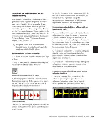 Selección de objetos (sólo en los                       La opción Object no tiene en cuenta grupos de
sistemas TDM)                                           edición al realizar selecciones. Por ejemplo, al
                                                        seleccionar una región en una pista
Puede usar la herramienta en forma de mano              perteneciente a un grupo no se seleccionan
para seleccionar regiones dispersas, en una o           regiones en las demás pistas del grupo.
más pistas. Las selecciones separadas deben
abarcar regiones enteras. Si quiere que una             Selecciones mediante Object y Time (sólo en
selección separada incluya una porción de una           los sistemas TDM)
región, convierta dicha porción en región con la
herramienta Separation (véase "Herramienta de           Puede pasar de selecciones con la opción Time a
separación" en la página 279) o con el comando          selecciones con la opción Object, y viceversa.
Separate Region (véase "Comando Separate                Las selecciones de tiempo se realizan con la
Region" en la página 278).                              herramienta de selección y la opción Time de la
                                                        herramienta en forma de mano. Las selecciones
     La opción Object de la herramienta en              de objeto se realizan con la opción Object de la
     forma de mano no está disponible para los          herramienta en forma de mano.
     modos de edición Shuffle o Spot.
                                                        La conversión a selección de objeto es útil para
Para seleccionar regiones separadas:                    trabajar con selecciones de gran tamaño,
                                                        especialmente en varias pistas, para eliminar
1 El modo de edición seleccionado debe ser Slip
                                                        regiones de la selección.
o Grid.

2 Elija la opción Object en el menú emergente           La conversión a selección de tiempo es útil para
de la herramienta en forma de mano.                     seleccionar todas las regiones situadas entre
                                                        selecciones de objeto separadas.

                                                        Para convertir una selección de tiempo en una
                                                        selección de objeto:
Object (herramienta en forma de mano)
                                                        1 Arrastre el cursor de la herramienta de
3 Mantenga pulsada la tecla Mayús mientras              selección por una pista, para deﬁnir una
hace clic en cada una de las regiones que quiere        selección. Seleccione una regla de base de
incluir en la selección. Pueden seleccionarse           tiempo para seleccionar en todas las pistas.
regiones ubicadas en pistas distintas.




Selección separada

Al hacer clic en una región, aparece alrededor de
ella un rectángulo oscuro que la identifica como
seleccionada.



                                                    Capítulo 16: Reproducción y selección de material de pista   263
 