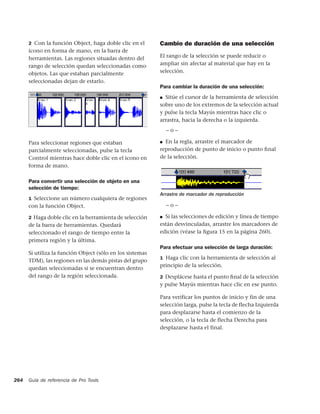 2 Con la función Object, haga doble clic en el       Cambio de duración de una selección
      icono en forma de mano, en la barra de
      herramientas. Las regiones situadas dentro del       El rango de la selección se puede reducir o
      rango de selección quedan seleccionadas como         ampliar sin afectar al material que hay en la
      objetos. Las que estaban parcialmente                selección.
      seleccionadas dejan de estarlo.
                                                           Para cambiar la duración de una selección:
                                                           ■ Sitúe el cursor de la herramienta de selección

                                                           sobre uno de los extremos de la selección actual
                                                           y pulse la tecla Mayús mientras hace clic o
                                                           arrastra, hacia la derecha o la izquierda.
                                                               –o–

      Para seleccionar regiones que estaban                ■ En la regla, arrastre el marcador de
      parcialmente seleccionadas, pulse la tecla           reproducción de punto de inicio o punto ﬁnal
      Control mientras hace doble clic en el icono en      de la selección.
      forma de mano.

      Para convertir una selección de objeto en una
      selección de tiempo:
                                                           Arrastre de marcador de reproducción
      1 Seleccione un número cualquiera de regiones
      con la función Object.                                   –o–

      2 Haga doble clic en la herramienta de selección     ■ Si las selecciones de edición y línea de tiempo

      de la barra de herramientas. Quedará                 están desvinculadas, arrastre los marcadores de
      seleccionado el rango de tiempo entre la             edición (véase la ﬁgura 15 en la página 260).
      primera región y la última.
                                                           Para efectuar una selección de larga duración:
      Si utiliza la función Object (sólo en los sistemas
                                                           1 Haga clic con la herramienta de selección al
      TDM), las regiones en las demás pistas del grupo
                                                           principio de la selección.
      quedan seleccionadas si se encuentran dentro
      del rango de la región seleccionada.                 2 Desplácese hasta el punto ﬁnal de la selección
                                                           y pulse Mayús mientras hace clic en ese punto.

                                                           Para verificar los puntos de inicio y fin de una
                                                           selección larga, pulse la tecla de flecha Izquierda
                                                           para desplazarse hasta el comienzo de la
                                                           selección, o la tecla de flecha Derecha para
                                                           desplazarse hasta el final.




264   Guía de referencia de Pro Tools
 