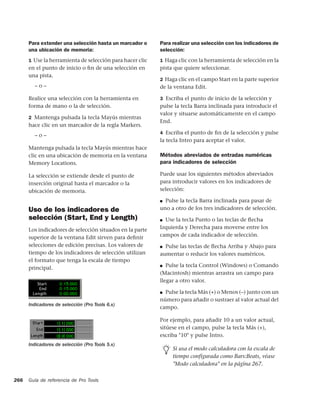 Para extender una selección hasta un marcador o     Para realizar una selección con los indicadores de
      una ubicación de memoria:                           selección:
      1 Use la herramienta de selección para hacer clic   1 Haga clic con la herramienta de selección en la
      en el punto de inicio o ﬁn de una selección en      pista que quiere seleccionar.
      una pista.
                                                          2 Haga clic en el campo Start en la parte superior
        –o–                                               de la ventana Edit.

      Realice una selección con la herramienta en         3 Escriba el punto de inicio de la selección y
      forma de mano o la de selección.                    pulse la tecla Barra inclinada para introducir el
                                                          valor y situarse automáticamente en el campo
      2 Mantenga pulsada la tecla Mayús mientras
                                                          End.
      hace clic en un marcador de la regla Markers.
                                                          4 Escriba el punto de ﬁn de la selección y pulse
        –o–
                                                          la tecla Intro para aceptar el valor.
      Mantenga pulsada la tecla Mayús mientras hace
      clic en una ubicación de memoria en la ventana      Métodos abreviados de entradas numéricas
      Memory Locations.                                   para indicadores de selección

      La selección se extiende desde el punto de          Puede usar los siguientes métodos abreviados
      inserción original hasta el marcador o la           para introducir valores en los indicadores de
      ubicación de memoria.                               selección:

                                                          ■ Pulse la tecla Barra inclinada para pasar de
      Uso de los indicadores de                           uno a otro de los tres indicadores de selección.
      selección (Start, End y Length)                     ■ Use la tecla Punto o las teclas de ﬂecha
      Los indicadores de selección situados en la parte   Izquierda y Derecha para moverse entre los
      superior de la ventana Edit sirven para deﬁnir      campos de cada indicador de selección.
      selecciones de edición precisas. Los valores de     ■ Pulse las teclas de ﬂecha Arriba y Abajo para
      tiempo de los indicadores de selección utilizan     aumentar o reducir los valores numéricos.
      el formato que tenga la escala de tiempo
      principal.                                          ■  Pulse la tecla Control (Windows) o Comando
                                                          (Macintosh) mientras arrastra un campo para
                                                          llegar a otro valor.

                                                          ■ Pulse la tecla Más (+) o Menos (–) junto con un
                                                          número para añadir o sustraer al valor actual del
      Indicadores de selección (Pro Tools 6.x)
                                                          campo.

                                                          Por ejemplo, para añadir 10 a un valor actual,
                                                          sitúese en el campo, pulse la tecla Más (+),
                                                          escriba "10" y pulse Intro.
      Indicadores de selección (Pro Tools 5.x)
                                                               Si usa el modo calculadora con la escala de
                                                               tiempo configurada como Bars:Beats, véase
                                                               "Modo calculadora" en la página 267.

266   Guía de referencia de Pro Tools
 