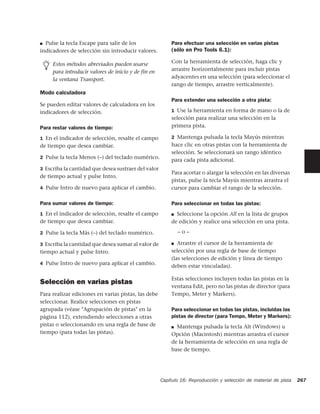 ■ Pulse la tecla Escape para salir de los                Para efectuar una selección en varias pistas
indicadores de selección sin introducir valores.         (sólo en Pro Tools 6.1):

     Estos métodos abreviados pueden usarse              Con la herramienta de selección, haga clic y
     para introducir valores de inicio y de fin en       arrastre horizontalmente para incluir pistas
     la ventana Transport.                               adyacentes en una selección (para seleccionar el
                                                         rango de tiempo, arrastre verticalmente).
Modo calculadora
                                                         Para extender una selección a otra pista:
Se pueden editar valores de calculadora en los
indicadores de selección.                                1 Use la herramienta en forma de mano o la de
                                                         selección para realizar una selección en la
Para restar valores de tiempo:                           primera pista.

1 En el indicador de selección, resalte el campo         2 Mantenga pulsada la tecla Mayús mientras
de tiempo que desea cambiar.                             hace clic en otras pistas con la herramienta de
                                                         selección. Se seleccionará un rango idéntico
2 Pulse la tecla Menos (–) del teclado numérico.
                                                         para cada pista adicional.
3 Escriba la cantidad que desea sustraer del valor
                                                         Para acortar o alargar la selección en las diversas
de tiempo actual y pulse Intro.
                                                         pistas, pulse la tecla Mayús mientras arrastra el
4 Pulse Intro de nuevo para aplicar el cambio.           cursor para cambiar el rango de la selección.

Para sumar valores de tiempo:                            Para seleccionar en todas las pistas:
1 En el indicador de selección, resalte el campo         ■ Seleccione la opción All en la lista de grupos
de tiempo que desea cambiar.                             de edición y realice una selección en una pista.

2 Pulse la tecla Más (–) del teclado numérico.               –o–

3 Escriba la cantidad que desea sumar al valor de        ■ Arrastre el cursor de la herramienta de

tiempo actual y pulse Intro.                             selección por una regla de base de tiempo
                                                         (las selecciones de edición y línea de tiempo
4 Pulse Intro de nuevo para aplicar el cambio.
                                                         deben estar vinculadas).

                                                         Estas selecciones incluyen todas las pistas en la
Selección en varias pistas
                                                         ventana Edit, pero no las pistas de director (para
Para realizar ediciones en varias pistas, las debe       Tempo, Meter y Markers).
seleccionar. Realice selecciones en pistas
agrupada (véase "Agrupación de pistas" en la             Para seleccionar en todas las pistas, incluidas las
página 112), extendiendo selecciones a otras             pistas de director (para Tempo, Meter y Markers):
pistas o seleccionando en una regla de base de           ■ Mantenga pulsada la tecla Alt (Windows) u
tiempo (para todas las pistas).                          Opción (Macintosh) mientras arrastra el cursor
                                                         de la herramienta de selección en una regla de
                                                         base de tiempo.




                                                     Capítulo 16: Reproducción y selección de material de pista   267
 