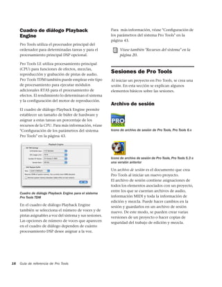 Cuadro de diálogo Playback                            Para más información, véase "Conﬁguración de
     Engine                                                los parámetros del sistema Pro Tools" en la
                                                           página 43.
     Pro Tools utiliza el procesador principal del
     ordenador para determinadas tareas y para el                Véase también "Recursos del sistema" en la
     procesamiento principal DSP opcional.                       página 20.

     Pro Tools LE utiliza procesamiento principal
     (CPU) para funciones de efectos, mezclas,
     reproducción y grabación de pistas de audio.
                                                           Sesiones de Pro Tools
     Pro Tools TDM también puede emplear este tipo         Al iniciar un proyecto en Pro Tools, se crea una
     de procesamiento para ejecutar módulos                sesión. En esta sección se explican algunos
     adicionales RTAS para el procesamiento de             elementos básicos sobre las sesiones.
     efectos. El rendimiento lo determinan el sistema
     y la configuración del motor de reproducción.
                                                           Archivo de sesión
     El cuadro de diálogo Playback Engine permite
     establecer un tamaño de búfer de hardware y
     asignar a estas tareas un porcentaje de los
     recursos de la CPU. Para más información, véase
     "Conﬁguración de los parámetros del sistema           Icono de archivo de sesión de Pro Tools, Pro Tools 6.x
     Pro Tools" en la página 43.




                                                           Icono de archivo de sesión de Pro Tools, Pro Tools 5.3 o
                                                           una versión anterior

                                                           Un archivo de sesión es el documento que crea
                                                           Pro Tools al iniciar un nuevo proyecto.
                                                           El archivo de sesión contiene asignaciones de
                                                           todos los elementos asociados con un proyecto,
                                                           entre los que se cuentan archivos de audio,
     Cuadro de diálogo Playback Engine para el sistema
     Pro Tools TDM                                         información MIDI y toda la información de
                                                           edición y mezcla. Puede hacer cambios en la
     En el cuadro de diálogo Playback Engine               sesión y guardarlos en un archivo de sesión
     también se selecciona el número de voces y de         nuevo. De este modo, se pueden crear varias
     pistas asignables a voz del sistema y sus sesiones.   versiones de un proyecto o hacer copias de
     Las opciones de número de voces que aparecen          seguridad del trabajo de edición y mezcla.
     en el cuadro de diálogo dependen de cuánto
     procesamiento DSP desee asignar a la voz.




16   Guía de referencia de Pro Tools
 