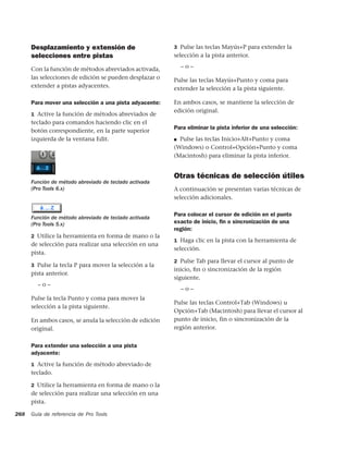 Desplazamiento y extensión de                      3 Pulse las teclas Mayús+P para extender la
      selecciones entre pistas                           selección a la pista anterior.

      Con la función de métodos abreviados activada,         –o–
      las selecciones de edición se pueden desplazar o   Pulse las teclas Mayús+Punto y coma para
      extender a pistas adyacentes.                      extender la selección a la pista siguiente.

      Para mover una selección a una pista adyacente:    En ambos casos, se mantiene la selección de
                                                         edición original.
      1 Active la función de métodos abreviados de
      teclado para comandos haciendo clic en el
                                                         Para eliminar la pista inferior de una selección:
      botón correspondiente, en la parte superior
      izquierda de la ventana Edit.                      ■ Pulse las teclas Inicio+Alt+Punto y coma
                                                         (Windows) o Control+Opción+Punto y coma
                                                         (Macintosh) para eliminar la pista inferior.


                                                         Otras técnicas de selección útiles
      Función de método abreviado de teclado activada
      (Pro Tools 6.x)                                    A continuación se presentan varias técnicas de
                                                         selección adicionales.

                                                         Para colocar el cursor de edición en el punto
      Función de método abreviado de teclado activada
      (Pro Tools 5.x)                                    exacto de inicio, ﬁn o sincronización de una
                                                         región:
      2 Utilice la herramienta en forma de mano o la
                                                         1 Haga clic en la pista con la herramienta de
      de selección para realizar una selección en una
                                                         selección.
      pista.
                                                         2 Pulse Tab para llevar el cursor al punto de
      3 Pulse la tecla P para mover la selección a la
                                                         inicio, ﬁn o sincronización de la región
      pista anterior.
                                                         siguiente.
        –o–
                                                             –o–
      Pulse la tecla Punto y coma para mover la
                                                         Pulse las teclas Control+Tab (Windows) u
      selección a la pista siguiente.
                                                         Opción+Tab (Macintosh) para llevar el cursor al
      En ambos casos, se anula la selección de edición   punto de inicio, fin o sincronización de la
      original.                                          región anterior.


      Para extender una selección a una pista
      adyacente:
      1 Active la función de método abreviado de
      teclado.

      2 Utilice la herramienta en forma de mano o la
      de selección para realizar una selección en una
      pista.

268   Guía de referencia de Pro Tools
 