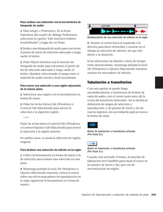 Para realizar una selección con la herramienta de
búsqueda de audio:
1 Elija Setups > Preferences. En la ﬁcha
Operation del cuadro de diálogo Preferences,
                                                          Deslizamiento de una selección de edición en la regla
seleccione la opción "Edit Insertion Follows
Scrub/Shuttle" y haga clic en Done.                       3 Arrastre el cursor hacia la izquierda o la
                                                          derecha para hacer retroceder o avanzar en el
2 Realice una búsqueda de audio para encontrar
                                                          tiempo la selección de edición, sin que ello
el punto de inicio de selección adecuado y luego
                                                          afecte a su duración.
suelte el botón.

3 Pulse Mayús mientras usa la función de                  Si las selecciones de edición y línea de tiempo
búsqueda de audio para encontrar el punto de              están desvinculadas, mantenga pulsada la tecla
ﬁn de selección adecuado y luego suelte el                Alt (Windows) u Opción (Macintosh) mientras
botón. Quedará seleccionado el rango entre el             arrastra los marcadores de edición.
material de audio inicial y ﬁnal encontrado.
                                                          Tabulación a transitorios
Para mover una selección a una región adyacente
de la misma pista:                                        Con esta opción se puede llegar
                                                          automáticamente a transitorios de formas de
1 Seleccione una región con la herramienta en
                                                          onda de audio, con el cursor justo antes de la
forma de mano.
                                                          cresta del transitorio detectado. Así se facilita la
2 Pulse las teclas Inicio+Tab (Windows) o                 deﬁnición de rangos de selección y
Control+Tab (Macintosh) para mover la                     reproducción, y de puntos de inicio y ﬁn de
selección a la siguiente región.                          nuevas regiones, sin necesidad de aplicar zoom a
  –o–                                                     la forma de onda.

Pulse las teclas Inicio+Control+Tab (Windows)
o Control+Opción+Tab (Macintosh) para mover
la selección a la región anterior.                        Botón de tabulación a transitorios activado
                                                          (Pro Tools 6.x)
En ambos casos, se anula la selección de región
original.

                                                          Botón de tabulación a transitorios activado
Para deslizar una selección de edición en la regla:
                                                          (Pro Tools 5.x)
1 Utilice la herramienta en forma de mano o la
                                                          Cuando está activado el botón, la función de
de selección para realizar una selección en una
                                                          tabulación sirve también para situar el cursor en
pista.
                                                          los puntos de inicio y fin, pero no de
2 Mantenga pulsada la tecla Alt (Windows) u               sincronización de región.
Opción (Macintosh) mientras coloca el cursor
sobre uno de los marcadores de reproducción en
la regla (aparecerá la herramienta en forma de
mano).


                                                      Capítulo 16: Reproducción y selección de material de pista   269
 