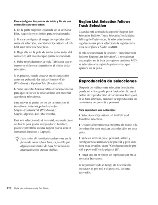 Para conﬁgurar los puntos de inicio y ﬁn de una      Region List Selection Follows
      selección con este botón:                            Track Selection
      1 En la parte superior izquierda de la ventana
                                                           Cuando está activada la opción "Region List
      Edit, haga clic en el botón para seleccionarlo.
                                                           Selection Follows Track Selection" en la ficha
      2 Si va a conﬁgurar el rango de reproducción         Editing de Preferences, la selección de una
      con esta selección, seleccione Operations > Link     región en una pista selecciona la región en la
      Edit and Timeline Selection.                         lista de regiones Audio o MIDI.

      3 Haga clic en la pista de audio justo antes del     Si está seleccionada la opción "Track Selection
      comienzo del material que quiere seleccionar.        Follows Region List Selection", al seleccionar
      4 Pulse repetidamente la tecla Tab hasta que el
                                                           una región en la lista de regiones Audio o MIDI
      cursor se sitúe en el transitorio al inicio de la    se selecciona la región la primera vez que
      selección.                                           aparece en la pista.

      Si es preciso, puede situarse en el transitorio
      anterior pulsando las teclas Control+Tab
      (Windows) u Opción+Tab (Macintosh).
                                                           Reproducción de selecciones
                                                           Después de realizar una selección de edición,
      5 Pulse las teclas Mayús+Tab las veces necesarias
                                                           puede oír el rango de pista haciendo clic en el
      para que el cursor se sitúe al ﬁnal del material
                                                           botón de reproducción de la ventana Transport.
      que desea seleccionar.
                                                           Si se han activado, también se reproducirán las
      Para mover el punto de fin de la selección al        cantidades de pre-roll y post-roll.
      transitorio anterior, pulse las teclas
      Mayús+Control+Tab (Windows) o                        Para reproducir una selección:
      Mayús+Opción+Tab (Macintosh).                        1 Seleccione Operations > Link Edit and

      Una vez seleccionado el material, se puede crear     Timeline Selection.
      un bucle para grabar o reproducir; también           2 Utilice la herramienta en forma de mano o la
      puede convertirse en una región nueva con el         de selección para realizar una selección en una
      comando Separate o Capture.                          pista.

           Las crestas de transitorio suelen verse en la   3 Si desea utilizar pre-o post-roll, active y
           forma de onda. Ahora bien, es posible que       conﬁgure las cantidades de pre-roll y post-roll.
           algunos transitorios de baja frecuencia no      Para más detalles, véase "Conﬁguración de pre-
           aparezcan como crestas visibles.                roll y post-roll" en la página 187.

                                                           4 Haga clic en el botón de reproducción en la
                                                           ventana Transport.

                                                           Se reproduce todo el rango de la selección,
                                                           incluidos el pre-roll y el post-roll, de estar
                                                           activados.




270   Guía de referencia de Pro Tools
 