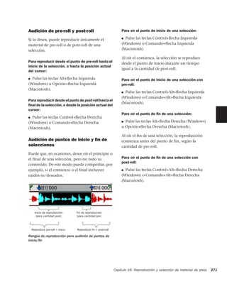 Audición de pre-roll y post-roll                                 Para oír el punto de inicio de una selección:

Si lo desea, puede reproducir únicamente el                      ■ Pulse las teclas Control+ﬂecha Izquierda
material de pre-roll o de post-roll de una                       (Windows) o Comando+ﬂecha Izquierda
selección.                                                       (Macintosh).

                                                                 Al oír el comienzo, la selección se reproduce
Para reproducir desde el punto de pre-roll hasta el              desde el punto de inicio durante un tiempo
inicio de la selección, o hasta la posición actual
                                                                 igual a la cantidad de post-roll.
del cursor:
■ Pulse las teclas Alt+ﬂecha Izquierda                           Para oír el punto de inicio de una selección con
(Windows) u Opción+ﬂecha Izquierda                               pre-roll:
(Macintosh).
                                                                 ■ Pulse las teclas Control+Alt+ﬂecha Izquierda
                                                                 (Windows) o Comando+Alt+ﬂecha Izquierda
Para reproducir desde el punto de post-roll hasta el
                                                                 (Macintosh).
ﬁnal de la selección, o desde la posición actual del
cursor:
                                                                 Para oír el punto de ﬁn de una selección:
■ Pulse las teclas Control+ﬂecha Derecha
(Windows) o Comando+ﬂecha Derecha                                ■ Pulse las teclas Alt+ﬂecha Derecha (Windows)
(Macintosh).                                                     u Opción+ﬂecha Derecha (Macintosh).

                                                                 Al oír el fin de una selección, la reproducción
Audición de puntos de inicio y ﬁn de                             comienza antes del punto de fin, según la
selecciones                                                      cantidad de pre-roll.
Puede que, en ocasiones, desee oír el principio o
el final de una selección, pero no todo su                       Para oír el punto de ﬁn de una selección con
                                                                 post-roll:
contenido. De este modo puede comprobar, por
ejemplo, si el comienzo o el final incluyen                      ■ Pulse las teclas Control+Alt+ﬂecha Derecha

ruidos no deseados.                                              (Windows) o Comando+Alt+ﬂecha Derecha
                                                                 (Macintosh).




      Inicio de reproducción      Fin de reproducción
       (para cantidad post)       (para cantidad pre)



    Reproduce pre-roll + inicio   Reproduce ﬁn + post-roll

Rangos de reproducción para audición de puntos de
inicio/ﬁn




                                                             Capítulo 16: Reproducción y selección de material de pista   271
 