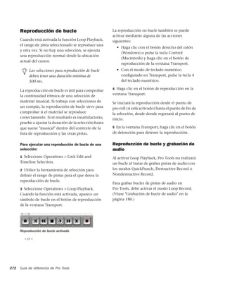 Reproducción de bucle                                La reproducción en bucle también se puede
                                                           activar mediante alguna de las acciones
      Cuando está activada la función Loop Playback,       siguientes:
      el rango de pista seleccionado se reproduce una
                                                             • Haga clic con el botón derecho del ratón
      y otra vez. Si no hay una selección, se ejecuta
                                                               (Windows) o pulse la tecla Control
      una reproducción normal desde la ubicación
                                                               (Macintosh) y haga clic en el botón de
      actual del cursor.
                                                               reproducción de la ventana Transport.
           Las selecciones para reproducción de bucle        • Con el modo de teclado numérico
           deben tener una duración mínima de                  conﬁgurado en Transport, pulse la tecla 4
           500 ms.                                             del teclado numérico.

                                                           4 Haga clic en el botón de reproducción en la
      La reproducción de bucle es útil para comprobar
      la continuidad rítmica de una selección de           ventana Transport.
      material musical. Si trabaja con selecciones de      Se iniciará la reproducción desde el punto de
      un compás, la reproducción de bucle sirve para       pre-roll (si está activado) hasta el punto de fin de
      comprobar si el material se reproduce                la selección, desde donde regresará al punto de
      correctamente. Si el resultado es insatisfactorio,   inicio.
      pruebe a ajustar la duración de la selección hasta
      que suene "musical" dentro del contexto de la        5 En la ventana Transport, haga clic en el botón
      lista de reproducción y las otras pistas.            de detención para detener la reproducción.


      Para ejecutar una reproducción de bucle de una       Reproducción de bucle y grabación de
      selección:                                           audio
      1 Seleccione Operations > Link Edit and              Al activar Loop Playback, Pro Tools no realizará
      Timeline Selection.                                  un bucle al tratar de grabar pistas de audio con
      2 Utilice la herramienta de selección para           los modos QuickPunch, Destructive Record o
      deﬁnir el rango de pistas para el que desea la       Nondestructive Record.
      reproducción de bucle.
                                                           Para grabar bucles de pistas de audio en
      3 Seleccione Operations > Loop Playback.             Pro Tools, debe activar el modo Loop Record.
      Cuando la función está activada, aparece un          (Véase "Grabación de bucle de audio" en la
      símbolo de bucle en el botón de reproducción         página 180.)
      de la ventana Transport.




      Reproducción de bucle activada

        –o–




272   Guía de referencia de Pro Tools
 
