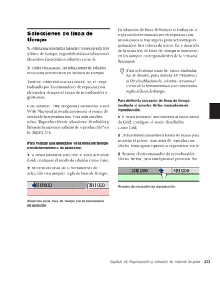 La selección de línea de tiempo se indica en la
Selecciones de línea de                                  regla mediante marcadores de reproducción
tiempo                                                   azules (rojos si hay alguna pista activada para
                                                         grabación). Los valores de inicio, fin y duración
Si están desvinculadas las selecciones de edición
                                                         de la selección de línea de tiempo se muestran
y línea de tiempo, es posible realizar selecciones
                                                         en los campos correspondientes de la ventana
de ambos tipos independientes entre sí.
                                                         Transport.
Si están vinculadas, las selecciones de edición
                                                               Para seleccionar todas las pistas, incluidas
realizadas se reflejarán en la línea de tiempo.
                                                               las de director, pulse la tecla Alt (Windows)
Tanto si están vinculadas como si no, el rango                 u Opción (Macintosh) mientras arrastra el
indicado por los marcadores de reproducción                    cursor de la herramienta de selección en una
determina siempre el rango de reproducción y                   regla de base de tiempo.
grabación.
                                                         Para deﬁnir la selección de línea de tiempo
Con sistemas TDM, la opción Continuous Scroll            mediante el arrastre de los marcadores de
With Playhead activada determina el punto de             reproducción:
inicio de la reproducción. Para más detalles,            1 Si desea limitar el movimiento al valor actual
véase "Reproducción de selecciones de edición y          de Grid, conﬁgure el modo de edición
línea de tiempo con cabezal de reproducción" en          como Grid.
la página 275.
                                                         2 Utilice la herramienta en forma de mano para
                                                         arrastrar el primer marcador de reproducción
Para realizar una selección en la línea de tiempo
                                                         (ﬂecha Abajo) para especiﬁcar el punto de inicio.
con la herramienta de selección:
1 Si desea limitar la selección al valor actual de       3 Arrastre el otro marcador de reproducción
Grid, conﬁgure el modo de edición como Grid.             (ﬂecha Arriba) para conﬁgurar el punto de ﬁn.

2 Arrastre el cursor de la herramienta de
selección en cualquier regla de base de tiempo.


                                                         Arrastre de marcador de reproducción



Selección en la línea de tiempo con la herramienta
de selección




                                                     Capítulo 16: Reproducción y selección de material de pista   273
 