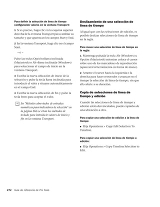 Para deﬁnir la selección de línea de tiempo         Deslizamiento de una selección de
      conﬁgurando valores en la ventana Transport:        línea de tiempo
      1 Si es preciso, haga clic en la esquina superior
                                                          Al igual que con las selecciones de edición, es
      derecha de la ventana Transport para cambiar su
                                                          posible deslizar selecciones de línea de tiempo
      tamaño y que aparezcan los campos Start y End.
                                                          en la regla.
      2 En la ventana Transport, haga clic en el campo
      Start.                                              Para mover una selección de línea de tiempo en
                                                          la regla:
        –o–
                                                          1 Mantenga pulsada la tecla Alt (Windows) u
      Pulse las teclas Opción+Barra inclinada             Opción (Macintosh) mientras coloca el cursor
      (Macintosh) o Alt+Barra inclinada (Windows)         sobre uno de los marcadores de reproducción
      para seleccionar el campo de inicio en la           (aparecerá la herramienta en forma de mano).
      ventana Transport.
                                                          2 Arrastre el cursor hacia la izquierda o la
      3 Escriba la nueva ubicación de inicio de la        derecha para hacer retroceder o avanzar en el
      selección y pulse la tecla Barra inclinada para     tiempo la selección de línea de tiempo, sin que
      introducir el valor y situarse automáticamente      ello afecte a su duración.
      en el campo End.

      4 Escriba la nueva ubicación de ﬁn y pulse la       Copia de selecciones de línea de
      tecla Intro para aceptar el valor.                  tiempo y edición

           En "Métodos abreviados de entradas             Cuando las selecciones de línea de tiempo y
           numéricas para indicadores de selección" en    edición están desvinculadas, puede copiarlas de
           la página 266 se citan los métodos de          una ubicación a otra.
           teclado para introducir valores de inicio y
           fin en la ventana Transport.                   Para copiar una selección de edición a la línea de
                                                          tiempo:
                                                          ■ Elija Operations > Copy Edit Selection To
                                                          Timeline.

                                                          Para copiar una selección de línea de tiempo a
                                                          edición:
                                                          ■ Elija Operations > Copy Timeline Selection to
                                                          Edit.




274   Guía de referencia de Pro Tools
 