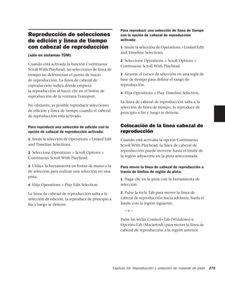 Para reproducir una selección de línea de tiempo
Reproducción de selecciones                             con la opción de cabezal de reproducción
de edición y línea de tiempo                            activada:

con cabezal de reproducción                             1 Anule la selección de Operations > Linked Edit
                                                        and Timeline Selections.
(sólo en sistemas TDM)
                                                        2 Seleccione Operations > Scroll Options >
Cuando está activada la función Continuous
                                                        Continuous Scroll With Playhead.
Scroll With Playhead, las selecciones de línea de
tiempo no determinan el punto de inicio                 3 Arrastre el cursor de selección en una regla de
de reproducción. La línea de cabezal de                 base de tiempo para deﬁnir el rango de
reproducción indica dónde empieza                       reproducción.
la reproducción al hacer clic en el botón de
                                                        4 Elija Operations > Play Timeline Selection.
reproducción de la ventana Transport.
                                                        La línea de cabezal de reproducción salta a la
No obstante, es posible reproducir selecciones
                                                        selección de línea de tiempo, la reproduce de
de edición y línea de tiempo cuando el cabezal
                                                        principio a fin y luego se detiene.
de reproducción está activado.

Para reproducir una selección de edición con la         Colocación de la línea cabezal de
opción de cabezal de reproducción activada:             reproducción
1 Anule la selección de Operations > Linked Edit        Cuando está activada la opción Continuous
and Timeline Selections.                                Scroll With Playhead, la línea de cabezal de
2 Seleccione Operations > Scroll Options >
                                                        reproducción puede moverse hasta el límite de
Continuous Scroll With Playhead.                        la región adyacente en la pista seleccionada.

3 Utilice la herramienta en forma de mano o la          Para mover la línea de cabezal de reproducción a
de selección para realizar una selección en una         través de límites de región de pista:
pista.
                                                        1 Haga clic en la pista con la herramienta de
4 Elija Operations > Play Edit Selection.               selección.

La línea de cabezal de reproducción salta a la          2 Pulse la tecla Tab para mover la línea de
selección de edición, la reproduce de principio a       cabezal de reproducción hacia adelante, hasta el
fin y luego se detiene.                                 límite con la región siguiente.
                                                           –o–

                                                        Pulse las teclas Control+Tab (Windows) u
                                                        Opción+Tab (Macintosh) para mover la línea de
                                                        cabezal de reproducción a la región anterior.




                                                    Capítulo 16: Reproducción y selección de material de pista   275
 