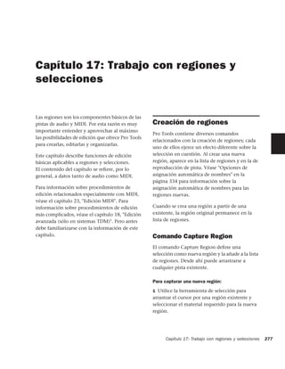 Capítulo 17: Trabajo con regiones y
selecciones


Las regiones son los componentes básicos de las
pistas de audio y MIDI. Por esta razón es muy       Creación de regiones
importante entender y aprovechar al máximo
                                                    Pro Tools contiene diversos comandos
las posibilidades de edición que ofrece Pro Tools
                                                    relacionados con la creación de regiones; cada
para crearlas, editarlas y organizarlas.
                                                    uno de ellos ejerce un efecto diferente sobre la
Este capítulo describe funciones de edición         selección en cuestión. Al crear una nueva
básicas aplicables a regiones y selecciones.        región, aparece en la lista de regiones y en la de
El contenido del capítulo se reﬁere, por lo         reproducción de pista. Véase "Opciones de
general, a datos tanto de audio como MIDI.          asignación automática de nombres" en la
                                                    página 334 para información sobre la
Para información sobre procedimientos de            asignación automática de nombres para las
edición relacionados especialmente con MIDI,        regiones nuevas.
véase el capítulo 23, "Edición MIDI". Para
información sobre procedimientos de edición         Cuando se crea una región a partir de una
más complicados, véase el capítulo 18, "Edición     existente, la región original permanece en la
avanzada (sólo en sistemas TDM)". Pero antes        lista de regiones.
debe familiarizarse con la información de este
capítulo.                                           Comando Capture Region
                                                    El comando Capture Region deﬁne una
                                                    selección como nueva región y la añade a la lista
                                                    de regiones. Desde ahí puede arrastrarse a
                                                    cualquier pista existente.

                                                    Para capturar una nueva región:
                                                    1 Utilice la herramienta de selección para
                                                    arrastrar el cursor por una región existente y
                                                    seleccionar el material requerido para la nueva
                                                    región.




                                                          Capítulo 17: Trabajo con regiones y selecciones   277
 
