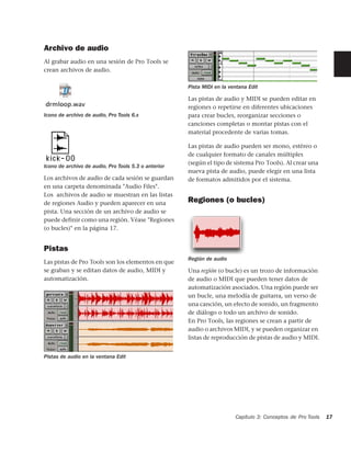 Archivo de audio
Al grabar audio en una sesión de Pro Tools se
crean archivos de audio.

                                                      Pista MIDI en la ventana Edit

                                                      Las pistas de audio y MIDI se pueden editar en
                                                      regiones o repetirse en diferentes ubicaciones
Icono de archivo de audio, Pro Tools 6.x              para crear bucles, reorganizar secciones o
                                                      canciones completas o montar pistas con el
                                                      material procedente de varias tomas.

                                                      Las pistas de audio pueden ser mono, estéreo o
                                                      de cualquier formato de canales múltiples
                                                      (según el tipo de sistema Pro Tools). Al crear una
Icono de archivo de audio, Pro Tools 5.3 o anterior
                                                      nueva pista de audio, puede elegir en una lista
Los archivos de audio de cada sesión se guardan       de formatos admitidos por el sistema.
en una carpeta denominada "Audio Files".
Los archivos de audio se muestran en las listas
de regiones Audio y pueden aparecer en una            Regiones (o bucles)
pista. Una sección de un archivo de audio se
puede definir como una región. Véase "Regiones
(o bucles)" en la página 17.


Pistas
                                                      Región de audio
Las pistas de Pro Tools son los elementos en que
se graban y se editan datos de audio, MIDI y          Una región (o bucle) es un trozo de información
automatización.                                       de audio o MIDI que pueden tener datos de
                                                      automatización asociados. Una región puede ser
                                                      un bucle, una melodía de guitarra, un verso de
                                                      una canción, un efecto de sonido, un fragmento
                                                      de diálogo o todo un archivo de sonido.
                                                      En Pro Tools, las regiones se crean a partir de
                                                      audio o archivos MIDI, y se pueden organizar en
                                                      listas de reproducción de pistas de audio y MIDI.


Pistas de audio en la ventana Edit




                                                                         Capítulo 3: Conceptos de Pro Tools   17
 