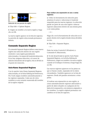 Para realizar una separación en una o varias
                                                            regiones:
                                                            1 Utilice la herramienta de selección para
                                                            arrastrar el cursor y seleccionar el material
                                                            requerido para las nuevas regiones. La selección
      Selección de una porción de región
                                                            puede ser parte de una sola región o abarcar
      2 Elija Edit > Capture Region.                        regiones adyacentes dentro de una misma pista
                                                            o en varias pistas.
      3 Asigne un nombre a la nueva región y haga
      clic en OK.                                             –o–

      La nueva región aparece en la lista de regiones.      Haga clic con la herramienta de selección en el
      La porción de región seleccionada permanece           punto dentro de la región donde desea dividirla
      intacta.                                              en dos.

                                                            2 Elija Edit > Separate Region.
      Comando Separate Region                                 –o–
      El comando Separate Region deﬁne como nueva
                                                            Pulse las teclas Control+E (Windows) o
      región una selección dentro de una región
                                                            Comando+E (Macintosh).
      existente o una región parcialmente
      seleccionada, y la separa del material adyacente.     3 Si está desactivada la opción Auto-Name
      Si no hay ninguna selección y el cursor de            Separated Regions, en la ﬁcha Editing de
      edición está dentro de la región, ésta se divide en   Preferences, asigne un nombre a la nueva región
      el punto de inserción.                                cuando se lo indique el sistema y luego haga clic
                                                            en OK.
      Auto-Name Separated Regions                           Las nuevas regiones aparecen en las pistas en
      Con la opción Auto-Name Separated Regions             que se hayan creado, separadas de los datos
      seleccionada, en la ficha Editing de Preferences,     circundantes. También aparecen en la lista de
      Pro Tools asigna nombres automáticamente a            regiones. Desde ahí pueden arrastrarse a otras
      las regiones separadas. Cada uno de estos             pistas.
      nombres es una variante numerada del nombre
                                                            Al realizar una separación en una región, se
      de la región original.
                                                            crean automáticamente regiones adicionales a
                                                            partir de datos situados en cualquiera de los
                                                            lados de la separación, con números asignados a
                                                            los nombres. La región original permanece sin
                                                            cambios en la lista de regiones.




278   Guía de referencia de Pro Tools
 