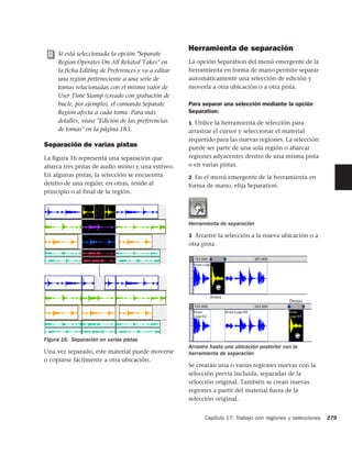 Herramienta de separación
     Si está seleccionada la opción "Separate
     Region Operates On All Related Takes" en        La opción Separation del menú emergente de la
     la ficha Editing de Preferences y va a editar   herramienta en forma de mano permite separar
     una región perteneciente a una serie de         automáticamente una selección de edición y
     tomas relacionadas con el mismo valor de        moverla a otra ubicación o a otra pista.
     User Time Stamp (creado con grabación de
     bucle, por ejemplo), el comando Separate        Para separar una selección mediante la opción
     Region afecta a cada toma. Para más             Separation:
     detalles, véase "Edición de las preferencias    1 Utilice la herramienta de selección para
     de tomas" en la página 183.                     arrastrar el cursor y seleccionar el material
                                                     requerido para las nuevas regiones. La selección
Separación de varias pistas                          puede ser parte de una sola región o abarcar
La figura 16 representa una separación que           regiones adyacentes dentro de una misma pista
abarca tres pistas de audio mono y una estéreo.      o en varias pistas.
En algunas pistas, la selección se encuentra         2 En el menú emergente de la herramienta en
dentro de una región; en otras, reside al            forma de mano, elija Separation.
principio o al final de la región.




                                                     Herramienta de separación

                                                     3 Arrastre la selección a la nueva ubicación o a
                                                     otra pista.




                                                             Antes
                                                                                              Despu




Figura 16. Separación en varias pistas
                                                     Arrastre hasta una ubicación posterior con la
Una vez separado, este material puede moverse        herramienta de separación
o copiarse fácilmente a otra ubicación.
                                                     Se crearán una o varias regiones nuevas con la
                                                     selección previa incluida, separadas de la
                                                     selección original. También se crean nuevas
                                                     regiones a partir del material fuera de la
                                                     selección original.


                                                           Capítulo 17: Trabajo con regiones y selecciones   279
 