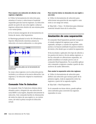 Para separar una selección sin afectar a las       Para recortar datos no deseados de una región o
      regiones originales:                               una nota:
      1 Utilice la herramienta de selección para         1 Utilice la herramienta de selección para
      arrastrar el cursor y seleccionar el material      seleccionar una porción de una región o una
      requerido para las nuevas regiones. La selección   nota (o un rango de notas).
      puede ser parte de una sola región o abarcar
                                                         2 Elija Edit > Trim > To Selection para eliminar
      regiones adyacentes dentro de una misma pista
                                                         material situado fuera de la selección.
      o en varias pistas.

      2 En el menú emergente de la herramienta en
      forma de mano, elija Separation.
                                                         Anulación de una separación
      3 Mantenga pulsada la tecla Alt (Windows) u
                                                         El comando Heal Separation permite recuperar
      Opción (Macintosh) mientras arrastra la
                                                         el estado original de regiones que se han
      selección a la nueva ubicación o a otra pista.
                                                         separado, siempre y cuando las regiones estén
                                                         juntas y no hayan cambiado los puntos relativos
                                                         de inicio y ﬁn desde que se realizó la separación.

                                                         Si ha recortado o aplicado otro tipo de edición a
                                                         los puntos de inicio y fin de ambas regiones, o
                                                         las ha colocado en ubicaciones separadas, no
                                                         podrá restablecer el estado previo con el
                                                         comando Heal Separation. No es posible aplicar
                                                         este comando a regiones creadas a partir de dos
      Arrastre hasta otra pista con la herramienta de    archivos de audio diferentes.
      separación

      Se crean otras regiones con la selección previa    Para anular la separación entre dos regiones:
      incluida y se colocan en la nueva ubicación. Las   1 Utilice la herramienta de selección para
      regiones y la selección original se mantienen      deﬁnir una selección que incluya parte de la
      intactas.                                          primera región, toda la separación entre las
                                                         regiones y parte de la segunda región.

      Comando Trim To Selection                          2 Elija Edit > Heal Separation.

      El comando Trim To Selection elimina datos         Si el comando no tiene efecto, puede aplicar
      situados antes y después de una selección de       otros métodos para convertir las regiones
      nota MIDI o una región, dejando únicamente la      separadas en una:
      selección. Este comando facilita la eliminación
      de todos los datos de una región (y, en ciertos
      casos, de toda la pista) excepto la selección
      actual.




280   Guía de referencia de Pro Tools
 