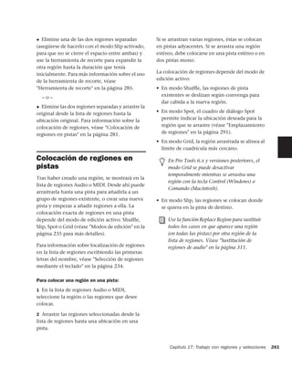 ◆ Elimine una de las dos regiones separadas          Si se arrastran varias regiones, éstas se colocan
(asegúrese de hacerlo con el modo Slip activado,     en pistas adyacentes. Si se arrastra una región
para que no se cierre el espacio entre ambas) y      estéreo, debe colocarse en una pista estéreo o en
use la herramienta de recorte para expandir la       dos pistas mono.
otra región hasta la duración que tenía
inicialmente. Para más información sobre el uso      La colocación de regiones depende del modo de
de la herramienta de recorte, véase                  edición activo:
"Herramienta de recorte" en la página 285.           • En modo Shufﬂe, las regiones de pista
    –o–                                                existentes se deslizan según convenga para
                                                       dar cabida a la nueva región.
◆ Elimine las dos regiones separadas y arrastre la
original desde la lista de regiones hasta la         • En modo Spot, el cuadro de diálogo Spot
ubicación original. Para información sobre la          permite indicar la ubicación deseada para la
colocación de regiones, véase "Colocación de           región que se arrastre (véase "Emplazamiento
regiones en pistas" en la página 281.                  de regiones" en la página 291).
                                                     • En modo Grid, la región arrastrada se alinea al
                                                       límite de cuadrícula más cercano.

Colocación de regiones en                                 En Pro Tools 6.x y versiones posteriores, el
pistas                                                    modo Grid se puede desactivar
                                                          temporalmente mientras se arrastra una
Tras haber creado una región, se mostrará en la
                                                          región con la tecla Control (Windows) o
lista de regiones Audio o MIDI. Desde ahí puede
                                                          Comando (Macintosh).
arrastrarla hasta una pista para añadirla a un
grupo de regiones existente, o crear una nueva       • En modo Slip, las regiones se colocan donde
pista y empezar a añadir regiones a ella. La           se quiera en la pista de destino.
colocación exacta de regiones en una pista
depende del modo de edición activo: Shuffle,              Use la función Replace Region para sustituir
Slip, Spot o Grid (véase "Modos de edición" en la         todos los casos en que aparece una región
página 235 para más detalles).                            (en todas las pistas) por otra región de la
                                                          lista de regiones. Véase "Sustitución de
Para información sobre localización de regiones           regiones de audio" en la página 311.
en la lista de regiones escribiendo las primeras
letras del nombre, véase "Selección de regiones
mediante el teclado" en la página 234.

Para colocar una región en una pista:
1 En la lista de regiones Audio o MIDI,
seleccione la región o las regiones que desee
colocar.

2 Arrastre las regiones seleccionadas desde la
lista de regiones hasta una ubicación en una
pista.


                                                           Capítulo 17: Trabajo con regiones y selecciones   281
 