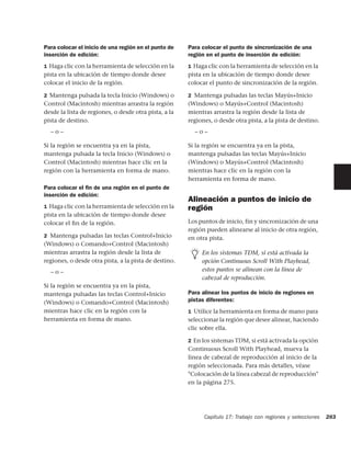 Para colocar el inicio de una región en el punto de    Para colocar el punto de sincronización de una
inserción de edición:                                  región en el punto de inserción de edición:
1 Haga clic con la herramienta de selección en la      1 Haga clic con la herramienta de selección en la
pista en la ubicación de tiempo donde desee            pista en la ubicación de tiempo donde desee
colocar el inicio de la región.                        colocar el punto de sincronización de la región.

2 Mantenga pulsada la tecla Inicio (Windows) o         2 Mantenga pulsadas las teclas Mayús+Inicio
Control (Macintosh) mientras arrastra la región        (Windows) o Mayús+Control (Macintosh)
desde la lista de regiones, o desde otra pista, a la   mientras arrastra la región desde la lista de
pista de destino.                                      regiones, o desde otra pista, a la pista de destino.
  –o–                                                    –o–

Si la región se encuentra ya en la pista,              Si la región se encuentra ya en la pista,
mantenga pulsada la tecla Inicio (Windows) o           mantenga pulsadas las teclas Mayús+Inicio
Control (Macintosh) mientras hace clic en la           (Windows) o Mayús+Control (Macintosh)
región con la herramienta en forma de mano.            mientras hace clic en la región con la
                                                       herramienta en forma de mano.
Para colocar el ﬁn de una región en el punto de
inserción de edición:
                                                       Alineación a puntos de inicio de
1 Haga clic con la herramienta de selección en la      región
pista en la ubicación de tiempo donde desee
colocar el ﬁn de la región.                            Los puntos de inicio, fin y sincronización de una
                                                       región pueden alinearse al inicio de otra región,
2 Mantenga pulsadas las teclas Control+Inicio          en otra pista.
(Windows) o Comando+Control (Macintosh)
mientras arrastra la región desde la lista de               En los sistemas TDM, si está activada la
regiones, o desde otra pista, a la pista de destino.        opción Continuous Scroll With Playhead,
  –o–                                                       estos puntos se alinean con la línea de
                                                            cabezal de reproducción.
Si la región se encuentra ya en la pista,
mantenga pulsadas las teclas Control+Inicio            Para alinear los puntos de inicio de regiones en
(Windows) o Comando+Control (Macintosh)                pistas diferentes:
mientras hace clic en la región con la                 1 Utilice la herramienta en forma de mano para
herramienta en forma de mano.                          seleccionar la región que desee alinear, haciendo
                                                       clic sobre ella.

                                                       2 En los sistemas TDM, si está activada la opción
                                                       Continuous Scroll With Playhead, mueva la
                                                       línea de cabezal de reproducción al inicio de la
                                                       región seleccionada. Para más detalles, véase
                                                       "Colocación de la línea cabezal de reproducción"
                                                       en la página 275.




                                                             Capítulo 17: Trabajo con regiones y selecciones   283
 