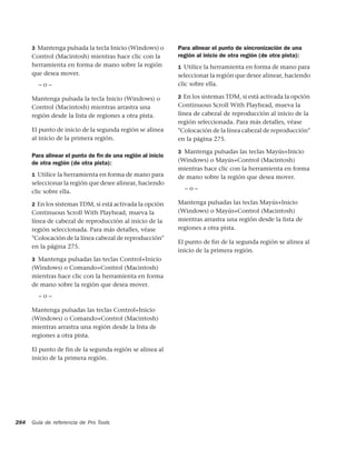 3 Mantenga pulsada la tecla Inicio (Windows) o        Para alinear el punto de sincronización de una
      Control (Macintosh) mientras hace clic con la         región al inicio de otra región (de otra pista):
      herramienta en forma de mano sobre la región          1 Utilice la herramienta en forma de mano para
      que desea mover.                                      seleccionar la región que desee alinear, haciendo
        –o–                                                 clic sobre ella.

      Mantenga pulsada la tecla Inicio (Windows) o          2 En los sistemas TDM, si está activada la opción
      Control (Macintosh) mientras arrastra una             Continuous Scroll With Playhead, mueva la
      región desde la lista de regiones a otra pista.       línea de cabezal de reproducción al inicio de la
                                                            región seleccionada. Para más detalles, véase
      El punto de inicio de la segunda región se alinea     "Colocación de la línea cabezal de reproducción"
      al inicio de la primera región.                       en la página 275.

                                                            3 Mantenga pulsadas las teclas Mayús+Inicio
      Para alinear el punto de ﬁn de una región al inicio
      de otra región (de otra pista):                       (Windows) o Mayús+Control (Macintosh)
                                                            mientras hace clic con la herramienta en forma
      1 Utilice la herramienta en forma de mano para        de mano sobre la región que desea mover.
      seleccionar la región que desee alinear, haciendo
                                                              –o–
      clic sobre ella.

      2 En los sistemas TDM, si está activada la opción     Mantenga pulsadas las teclas Mayús+Inicio
      Continuous Scroll With Playhead, mueva la             (Windows) o Mayús+Control (Macintosh)
      línea de cabezal de reproducción al inicio de la      mientras arrastra una región desde la lista de
      región seleccionada. Para más detalles, véase         regiones a otra pista.
      "Colocación de la línea cabezal de reproducción"
                                                            El punto de fin de la segunda región se alinea al
      en la página 275.
                                                            inicio de la primera región.
      3 Mantenga pulsadas las teclas Control+Inicio
      (Windows) o Comando+Control (Macintosh)
      mientras hace clic con la herramienta en forma
      de mano sobre la región que desea mover.
        –o–

      Mantenga pulsadas las teclas Control+Inicio
      (Windows) o Comando+Control (Macintosh)
      mientras arrastra una región desde la lista de
      regiones a otra pista.

      El punto de fin de la segunda región se alinea al
      inicio de la primera región.




284   Guía de referencia de Pro Tools
 