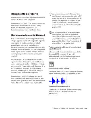 Herramienta de recorte                                   La herramienta de recorte Standard sirve
                                                         también para alargar y acortar notas MIDI
La herramienta de recorte presenta funciones de          (véase "Recorte de los tiempos de inicio y fin
recorte de datos, notas y regiones.                      de nota" en la página 390) y para escalar
Los sistemas Pro Tools TDM proporcionan tres             datos de controlador y automatización
herramientas de recorte: Standard, Time y                (véase "Trazado de automatización" en la
Scrub. Pro Tools LE proporciona las                      página 505).
herramientas de recorte Standard y Time.
                                                         En los sistemas TDM, la herramienta de
Herramienta de recorte Standard                          recorte puede funcionar en tres modos:
                                                         Standard (descrito en esta sección), Scrub
Con la herramienta de recorte puede acortar y            (véase "Herramienta de recorte Scrub" en la
alargar regiones fácilmente (es posible expandir         página 288) y Time (véase "Herramienta de
una región de modo que abarque toda la                   recorte Time" en la página 286).
duración del archivo de audio fuente).
La primera vez que recorta una región, Pro Tools    Para recortar una región con la herramienta de
la añade automáticamente a la lista de regiones     recorte Standard:
como región nueva (con un nombre derivado           1 Seleccione la herramienta de recorte. En los
del original) para diferenciarla de la región       sistemas TDM, asegúrese de que esté
original.                                           seleccionada la opción Standard en el menú
                                                    emergente de la herramienta de recorte
La herramienta de recorte Standard realiza
operaciones no destructivas, sin modificar los
datos originales de audio o MIDI (en el trabajo
con regiones). Para restablecer la duración de la
región original, arrástrela desde la lista de       Herramienta de recorte estándar
regiones o modifique el tamaño de la región
                                                    2 Coloque el cursor cerca del inicio o el ﬁn de la
editada con la herramienta de recorte.
                                                    región para que aparezca el cursor de recorte.
Los siguientes modos de edición afectan al
funcionamiento de la herramienta de recorte:
Shuffle, Slip, Spot o Grid. Para más información,
véase "Modos de edición" en la página 235.

                                                    Cursor de herramienta de recorte

                                                    Para invertir la dirección del cursor de recorte,
                                                    pulse la tecla Alt (Windows) u Opción
                                                    (Macintosh).




                                                          Capítulo 17: Trabajo con regiones y selecciones   285
 