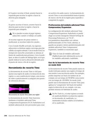 3 Si quiere recortar el ﬁnal, arrastre hacia la      un archivo de audio nuevo. La herramienta de
      izquierda para acortar la región o hacia la          recorte Time se usa arrastrándola hasta el punto
      derecha para alargarla.                              de inicio o de ﬁn de la región para expandir o
        –o–                                                comprimir la región.

      Si quiere recortar el inicio, arrastre hacia la      Preferencias del módulo adicional Time
      derecha para acortar la región o hacia la            Compression/Expansion
      izquierda para alargarla.
                                                           La conﬁguración del módulo adicional Time
           No se pueden recortar ni pegar regiones         Compression/Expansion AudioSuite se puede
           adyacentes cuando se trabaja con audio.         elegir en la lista emergente Default Settings de
                                                           Processing Preferences, en "TC/E".
      Al recortar regiones de pistas estéreo o             Los parámetros disponibles son valores
      multicanal, se recortan todos los canales.           predeterminados en Pro Tools; además, si
                                                           guarda sus propios valores predeterminados del
      Con el modo Shuffle activado, las regiones
                                                           módulo adicional Time Compression/
      adyacentes se deslizan según convenga para dar
                                                           Expansion, también se mostrarán aquí.
      cabida a la región editada. Con el modo Grid, los
      tiempos de inicio/fin arrastrados se alinean al
                                                                Véase la Guía de módulos adicionales
      límite de cuadrícula más próximo. Con el modo
                                                                DigiRack para más información acerca de
      Spot, se abre el cuadro de diálogo Spot, en el que
                                                                los módulos adicionales AudioSuite.
      puede indicar la nueva ubicación deseada para
      el punto de inicio o fin de la región.               Uso de la herramienta de recorte Time
                                                           en modo Grid
      Herramienta de recorte Time                          La herramienta de recorte Time puede usarse en
      La herramienta de recorte Time es útil para          modo Grid para ajustar una región al tempo de
      ajustar una región de audio a la duración de otra    una sesión o una sección de sesión. Por ejemplo,
      región o a una cuadrícula de tempo, una escena       podría importar un bucle de tambor de un
      de vídeo o prácticamente a cualquier otro punto      compás con un tempo de 90 BPM a una sesión
      de referencia deseado.                               con un tempo de 120 BPM. En modo Grid,
                                                           puede usar la herramienta de recorte Time para
                                                           agilizar la "compresión" del bucle de tambor
                                                           según la dirección de un compás, con una
                                                           pérdida mínima de fidelidad de audio.

                                                                En Pro Tools 6.x, recortar regiones en modo
      Herramienta de recorte Time sobre una región
                                                                de cuadrícula Relative recortará las regiones
      La herramienta de recorte Time funciona                   en incrementos de cuadrícula y se
      mediante el módulo adicional Time                         mantendrá el desfase relativo (si lo hubiere)
      Compression/Expansion (TC/E) AudioSuite (o el             de la cuadrícula.
      módulo adicional de otro proveedor) para crear




286   Guía de referencia de Pro Tools
 