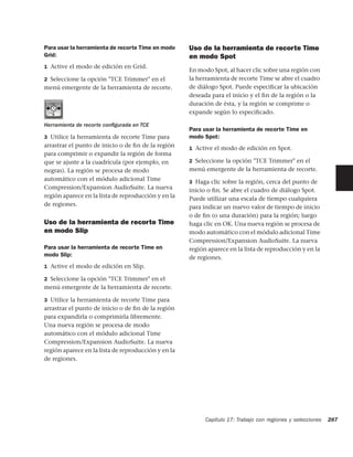 Para usar la herramienta de recorte Time en modo     Uso de la herramienta de recorte Time
Grid:                                                en modo Spot
1 Active el modo de edición en Grid.
                                                     En modo Spot, al hacer clic sobre una región con
2 Seleccione la opción "TCE Trimmer" en el           la herramienta de recorte Time se abre el cuadro
menú emergente de la herramienta de recorte.         de diálogo Spot. Puede especiﬁcar la ubicación
                                                     deseada para el inicio y el ﬁn de la región o la
                                                     duración de ésta, y la región se comprime o
                                                     expande según lo especiﬁcado.

Herramienta de recorte conﬁgurada en TCE
                                                     Para usar la herramienta de recorte Time en
3 Utilice la herramienta de recorte Time para        modo Spot:
arrastrar el punto de inicio o de ﬁn de la región    1 Active el modo de edición en Spot.
para comprimir o expandir la región de forma
que se ajuste a la cuadrícula (por ejemplo, en       2 Seleccione la opción "TCE Trimmer" en el
negras). La región se procesa de modo                menú emergente de la herramienta de recorte.
automático con el módulo adicional Time              3 Haga clic sobre la región, cerca del punto de
Compression/Expansion AudioSuite. La nueva           inicio o ﬁn. Se abre el cuadro de diálogo Spot.
región aparece en la lista de reproducción y en la   Puede utilizar una escala de tiempo cualquiera
de regiones.                                         para indicar un nuevo valor de tiempo de inicio
                                                     o de ﬁn (o una duración) para la región; luego
Uso de la herramienta de recorte Time                haga clic en OK. Una nueva región se procesa de
en modo Slip                                         modo automático con el módulo adicional Time
                                                     Compression/Expansion AudioSuite. La nueva
Para usar la herramienta de recorte Time en          región aparece en la lista de reproducción y en la
modo Slip:                                           de regiones.
1 Active el modo de edición en Slip.

2 Seleccione la opción "TCE Trimmer" en el
menú emergente de la herramienta de recorte.

3 Utilice la herramienta de recorte Time para
arrastrar el punto de inicio o de ﬁn de la región
para expandirla o comprimirla libremente.
Una nueva región se procesa de modo
automático con el módulo adicional Time
Compression/Expansion AudioSuite. La nueva
región aparece en la lista de reproducción y en la
de regiones.




                                                           Capítulo 17: Trabajo con regiones y selecciones   287
 