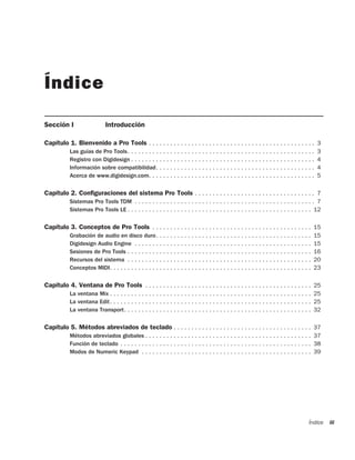 Índice

Sección I                    Introducción

Capítulo 1. Bienvenido a Pro Tools . . . . . . . . . . . . . . . . . . . . . . . . . . . . . . . . . . . . . . . . . . . . . . . 3
           Las guías de Pro Tools. . . . . . . . . . . . . . . . . . . . . . . . . . . . . . . . . . . . . . . . . . . . . . . . . . . . .   3
           Registro con Digidesign . . . . . . . . . . . . . . . . . . . . . . . . . . . . . . . . . . . . . . . . . . . . . . . . . . . .   4
           Información sobre compatibilidad. . . . . . . . . . . . . . . . . . . . . . . . . . . . . . . . . . . . . . . . . . . . .         4
           Acerca de www.digidesign.com. . . . . . . . . . . . . . . . . . . . . . . . . . . . . . . . . . . . . . . . . . . . . . .         5

Capítulo 2. Configuraciones del sistema Pro Tools . . . . . . . . . . . . . . . . . . . . . . . . . . . . . . . . . . 7
           Sistemas Pro Tools TDM . . . . . . . . . . . . . . . . . . . . . . . . . . . . . . . . . . . . . . . . . . . . . . . . . . . 7
           Sistemas Pro Tools LE . . . . . . . . . . . . . . . . . . . . . . . . . . . . . . . . . . . . . . . . . . . . . . . . . . . . 12

Capítulo 3. Conceptos de Pro Tools . . . . . . . . . . . . . . . . . . . . . . . . . . . . . . . . . . . . . . . . . . . . . 15
           Grabación de audio en disco duro. . . . . . . . . . . . . . . . . . . . . . . . . . . . . . . . . . . . . . . . . . . .           15
           Digidesign Audio Engine . . . . . . . . . . . . . . . . . . . . . . . . . . . . . . . . . . . . . . . . . . . . . . . . . .       15
           Sesiones de Pro Tools . . . . . . . . . . . . . . . . . . . . . . . . . . . . . . . . . . . . . . . . . . . . . . . . . . . .     16
           Recursos del sistema . . . . . . . . . . . . . . . . . . . . . . . . . . . . . . . . . . . . . . . . . . . . . . . . . . . .      20
           Conceptos MIDI. . . . . . . . . . . . . . . . . . . . . . . . . . . . . . . . . . . . . . . . . . . . . . . . . . . . . . . . .   23

Capítulo 4. Ventana de Pro Tools . . . . . . . . . . . . . . . . . . . . . . . . . . . . . . . . . . . . . . . . . . . . . . . 25
           La ventana Mix . . . . . . . . . . . . . . . . . . . . . . . . . . . . . . . . . . . . . . . . . . . . . . . . . . . . . . . . . 25
           La ventana Edit. . . . . . . . . . . . . . . . . . . . . . . . . . . . . . . . . . . . . . . . . . . . . . . . . . . . . . . . . 25
           La ventana Transport. . . . . . . . . . . . . . . . . . . . . . . . . . . . . . . . . . . . . . . . . . . . . . . . . . . . . 32

Capítulo 5. Métodos abreviados de teclado . . . . . . . . . . . . . . . . . . . . . . . . . . . . . . . . . . . . . . . 37
           Métodos abreviados globales . . . . . . . . . . . . . . . . . . . . . . . . . . . . . . . . . . . . . . . . . . . . . . . 37
           Función de teclado . . . . . . . . . . . . . . . . . . . . . . . . . . . . . . . . . . . . . . . . . . . . . . . . . . . . . . 38
           Modos de Numeric Keypad . . . . . . . . . . . . . . . . . . . . . . . . . . . . . . . . . . . . . . . . . . . . . . . . 39




                                                                                                                                         Índice   iii
 