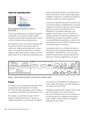 Lista de reproducción                                      utilizar más espacio de disco. Se pueden crear
                                                                varias versiones del mismo audio original para
                                                                modificar la duración, el fundido de entrada, el
                                                                fundido de salida y los efectos aplicados.

                                                                Una lista de reproducción puede constar de una
                                                                o de muchas regiones independientes. Se puede
                                                                componer de elementos parecidos, por ejemplo
     Menú emergente del selector de la lista de                 regiones de varias tomas distintas de un
     reproducción
                                                                aislamiento, o elementos diferentes, por
     Una lista de reproducción es un grupo de regiones          ejemplo varios efectos sonoros. Puede crear
     organizadas en una pista de audio o MIDI.                  cualquier número de listas de reproducción de
     Las pistas poseen listas de reproducción de edición        edición para una pista. Esto permite montar
     y listas de reproducción de automatización.                versiones distintas de ejecuciones o ediciones en
                                                                una sola pista de audio o MIDI, y elegir una con
     En las pistas de audio, una lista de reproducción          un menú emergente en la pista.
     de edición informa al disco duro sobre los
     archivos de audio que tiene que leer y en qué              Cada pista contiene un conjunto de listas de
     orden. Por ejemplo, puede utilizar la misma                reproducción para automatización de volumen,
     región de audio para acceder al mismo trozo de             panorámico, silenciamiento, así como cada
     audio varias veces en diferentes ubicaciones sin           control activado para la automatización de la
                                                                inserción y envío de asignaciones a esa pista.




     Figura 1. Vista posterior de 192 I/O, 16 canales de entrada y salida


     Canal                                                      Una interfaz de audio 888/24 I/O proporciona
                                                                ocho canales de entrada y de salida analógica a
     El término canal se emplea para describir varios           un sistema Pro Tools TDM.
     componentes relacionados de un sistema
     Pro Tools. El primer ejemplo de canal se refiere a         El segundo uso del término canal se refiere a una
     una entrada o salida física del sistema Pro Tools.         tira de mezclador en la ventana Mix de
                                                                Pro Tools. El término tira de canal se refiere a la
     Por ejemplo, una interfaz de audio 192 I/O                 tira de mezclador de cualquier pista (pista de
     (Figura 1) proporciona hasta 16 canales de                 audio o MIDI, entrada auxiliar o atenuador
     entrada y de salida a un sistema Pro Tools|HD.             principal) de una sesión.




18   Guía de referencia de Pro Tools
 