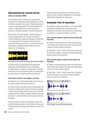 Herramienta de recorte Scrub                            Para mejorar la resolución sin utilizar zoom,
                                                              pulse la tecla Control (Windows) o Comando
      (sólo en sistemas TDM)
                                                              (Macintosh) durante la operación.
      Esta herramienta es útil para la audición de
      material (en un máximo de dos pistas) con el ﬁn
                                                              Comando Trim To Insertion
      de hallar un punto de recorte. Puede arrastrar el
      cursor en una pista para oír la información de          Es posible recortar una región o una nota MIDI
      audio y luego aplicar un recorte hasta un               mediante la eliminación automática del
      posición concreta soltando el botón del ratón.          material contenido entre el punto de inserción
                                                              de edición y el punto de inicio o de fin.
      Esta acción crea una región. Observará que el
      cursor adopta forma de "recorte derecho" o
                                                              Para recortar desde un punto de inicio hasta una
      "recorte izquierdo" según se coloque a la derecha       inserción:
      o a la izquierda de la región. Para invertir la
                                                              1 Utilice la herramienta de selección para hacer
      dirección del cursor de recorte, pulse la tecla Alt
                                                              clic dentro de la región o la nota en la que quiere
      (Windows) u Opción (Macintosh) antes de
                                                              colocar el nuevo punto de inicio.
      hacer clic en la región.
                                                              2 Elija Edit > Trim > Start To Insertion. El punto
                                                              de inicio de región se recorta automáticamente
                                                              hasta el punto de inserción.

                                                              Para recortar desde un punto de ﬁn hasta una
      Herramienta de recorte Scrub situada sobre una región   inserción:
      La dirección y la velocidad de la operación             1 Utilice la herramienta de selección para hacer
      dependen del movimiento de controlador.                 clic dentro de la región o la nota en la que quiere
      El audio al que se aplica la operación se dirige a      colocar el nuevo punto de ﬁn.
      través de la ruta de señal de pista, de modo que
                                                              2 Elija Edit > Trim > End To Insertion. El punto
      pueden oírse los posibles efectos existentes.
                                                              de ﬁn de región se recorta automáticamente
                                                              hasta el punto de inserción.
      Para buscar audio en una región y recortar:
      1 Haga clic en la herramienta de recorte Scrub.
      El cursor adopta la forma de altavoz.

      2 Arrástrelo por una pista, hacia la izquierda o la
      derecha. El material de audio de la pista se dirige
      a través de la ruta de señal de pista, incluidos los
      posibles efectos TDM. Cuando localice el punto
      de recorte, suelte el botón del ratón para recortar
      la región.

      Para ejecutar la acción en dos pistas, haga clic
      con la herramienta de recorte Scrub en un punto         Fin de región recortado hasta inserción
      situado entre dos pistas adyacentes y arrastre el
      cursor.

288   Guía de referencia de Pro Tools
 