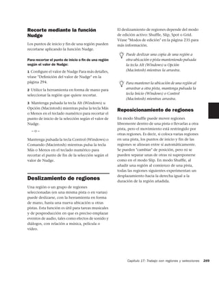 Recorte mediante la función                           El deslizamiento de regiones depende del modo
Nudge                                                 de edición activo: Shuffle, Slip, Spot o Grid.
                                                      Véase "Modos de edición" en la página 235 para
Los puntos de inicio y fin de una región pueden       más información.
recortarse aplicando la función Nudge.
                                                           Puede deslizar una copia de una región a
Para recortar el punto de inicio o ﬁn de una región        otra ubicación o pista manteniendo pulsada
según el valor de Nudge:                                   la tecla Alt (Windows) u Opción
1 Conﬁgure el valor de Nudge Para más detalles,            (Macintosh) mientras la arrastra.
véase "Deﬁnición del valor de Nudge" en la
página 294.                                                Para mantener la ubicación de una región al
2 Utilice la herramienta en forma de mano para             arrastrar a otra pista, mantenga pulsada la
seleccionar la región que quiere recortar.                 tecla Inicio (Windows) o Control
                                                           (Macintosh) mientras arrastra.
3 Mantenga pulsada la tecla Alt (Windows) u
Opción (Macintosh) mientras pulsa la tecla Más
                                                      Reposicionamiento de regiones
o Menos en el teclado numérico para recortar el
punto de inicio de la selección según el valor de     En modo Shuffle puede mover regiones
Nudge.                                                libremente dentro de una pista o llevarlas a otra
                                                      pista, pero el movimiento está restringido por
  –o–
                                                      otras regiones. Es decir, si coloca varias regiones
Mantenga pulsada la tecla Control (Windows) o         en una pista, los puntos de inicio y fin de las
Comando (Macintosh) mientras pulsa la tecla           regiones se alinean entre sí automáticamente.
Más o Menos en el teclado numérico para               Se pueden "cambiar" de posición, pero ni se
recortar el punto de fin de la selección según el     pueden separar unas de otras ni superponerse
valor de Nudge.                                       como en el modo Slip. En modo Shuffle, al
                                                      añadir una región al comienzo de una pista,
                                                      todas las regiones siguientes experimentan un
                                                      desplazamiento hacia la derecha igual a la
Deslizamiento de regiones                             duración de la región añadida.
Una región o un grupo de regiones
seleccionadas (en una misma pista o en varias)
puede deslizarse, con la herramienta en forma
de mano, hasta una nueva ubicación u otras
pistas. Esta función es útil para tareas musicales
y de posproducción en que es preciso emplazar
eventos de audio, tales como efectos de sonido y
diálogos, con relación a música, película o
vídeo.




                                                            Capítulo 17: Trabajo con regiones y selecciones   289
 