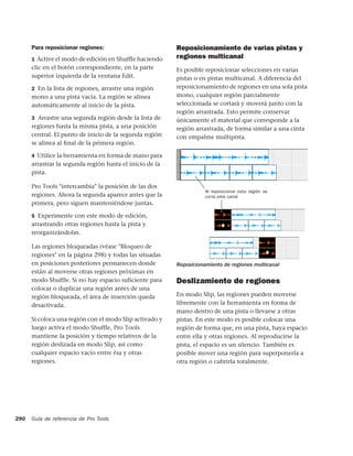 Para reposicionar regiones:                         Reposicionamiento de varias pistas y
      1 Active el modo de edición en Shufﬂe haciendo      regiones multicanal
      clic en el botón correspondiente, en la parte       Es posible reposicionar selecciones en varias
      superior izquierda de la ventana Edit.              pistas o en pistas multicanal. A diferencia del
      2 En la lista de regiones, arrastre una región      reposicionamiento de regiones en una sola pista
      mono a una pista vacía. La región se alinea         mono, cualquier región parcialmente
      automáticamente al inicio de la pista.              seleccionada se cortará y moverá junto con la
                                                          región arrastrada. Esto permite conservar
      3 Arrastre una segunda región desde la lista de     únicamente el material que corresponde a la
      regiones hasta la misma pista, a una posición       región arrastrada, de forma similar a una cinta
      central. El punto de inicio de la segunda región    con empalme multipista.
      se alinea al ﬁnal de la primera región.

      4 Utilice la herramienta en forma de mano para
      arrastrar la segunda región hasta el inicio de la
      pista.

      Pro Tools "intercambia" la posición de las dos
                                                                     Al reposicionar esta región se
      regiones. Ahora la segunda aparece antes que la                corta este canal
      primera, pero siguen manteniéndose juntas.

      5 Experimente con este modo de edición,
      arrastrando otras regiones hasta la pista y
      reorganizándolas.

      Las regiones bloqueadas (véase "Bloqueo de
      regiones" en la página 298) y todas las situadas
      en posiciones posteriores permanecen donde          Reposicionamiento de regiones multicanal
      están al moverse otras regiones próximas en
      modo Shuffle. Si no hay espacio suficiente para     Deslizamiento de regiones
      colocar o duplicar una región antes de una
      región bloqueada, el área de inserción queda        En modo Slip, las regiones pueden moverse
      desactivada.                                        libremente con la herramienta en forma de
                                                          mano dentro de una pista o llevarse a otras
      Si coloca una región con el modo Slip activado y    pistas. En este modo es posible colocar una
      luego activa el modo Shuffle, Pro Tools             región de forma que, en una pista, haya espacio
      mantiene la posición y tiempo relativos de la       entre ella y otras regiones. Al reproducirse la
      región deslizada en modo Slip, así como             pista, el espacio es un silencio. También es
      cualquier espacio vacío entre ésa y otras           posible mover una región para superponerla a
      regiones.                                           otra región o cubrirla totalmente.




290   Guía de referencia de Pro Tools
 
