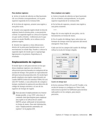 Para deslizar regiones:                             Para emplazar una región:
1 Active el modo de edición en Slip haciendo        1 Active el modo de edición en Spot haciendo
clic en el botón correspondiente, en la parte       clic en el botón correspondiente, en la parte
superior izquierda de la ventana Edit.              superior izquierda de la ventana Edit.

2 En la lista de regiones, arrastre una región a    2 En la lista de regiones, arrastre una región a
una pista vacía.                                    una pista existente.

3 Arrastre una segunda región desde la lista de       –o–
regiones hasta la misma pista, a una posición
                                                    Haga clic en una región de una pista, con la
central. La segunda región se coloca en el punto
                                                    herramienta en forma de mano.
en que suelte el botón. A diferencia de lo que
ocurre en modo Shufﬂe, no se alinea con la          3 En el cuadro de diálogo Spot, seleccione un
primera región.                                     formato de tiempo entre las opciones del menú
                                                    emergente Time Scale.
4 Arrastre las regiones a otras ubicaciones
dentro de la pista para familiarizarse con el       Cada uno de los campos del cuadro de diálogo
movimiento en modo Slip. Pruebe a colocar la        refleja la escala de tiempo elegida.
segunda región de modo que se superponga
ligeramente a la primera. Reproduzca el
resultado.


Emplazamiento de regiones
El modo Spot es útil para sesiones en las que
desea emplazar regiones con relación a
ubicaciones precisas basadas en cualquiera de las
escalas de tiempo. Esto puede ser especialmente
útil para tareas de posproducción. En modo Spot
puede emplazar una región especificando un
cuadro SMPTE (todos los sistemas TDM y LE con
sólo DV Toolkit), o una ubicación de compás y       Cuadro de diálogo Spot
tiempo, mediante la captura de una dirección de
                                                    4 En los sistemas TDM o LE con DV Toolkit, si la
código de tiempo entrante o el uso de los
                                                    escala de tiempo se conﬁgura en Time Code,
registros de tiempo de región.
                                                    seleccione la opción Use Subframes para mostrar
     Para ejecutar el emplazamiento en el menor     subcuadros en los campos, para mayor
     tiempo posible, si usa VITC seleccione el      precisión.
     comando Auto-Spot Regions para emplazar
     una región en la ubicación de cuadro
     SMPTE actual, utilizando la herramienta
     en forma de mano. Para más información,
     véase "Emplazamiento automático de
     regiones" en la página 630.


                                                          Capítulo 17: Trabajo con regiones y selecciones   291
 