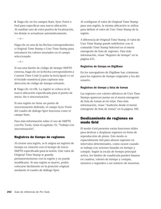5 Haga clic en los campos Start, Sync Point o        Al configurar el valor de Original Time Stamp
      End para especiﬁcar una nueva ubicación.             para una región, la misma ubicación se utiliza
      Al cambiar uno de estos puntos de localización,      para definir el valor de User Time Stamp de la
      los demás se actualizan automáticamente.             región.
        –o–                                                A diferencia de Original Time Stamp, el valor de
      Haga clic en una de las flechas correspondientes     User Time Stamp puede redefinirse con el
      a Original Time Stamp o User Time Stamp para         comando Time Stamp Selected en el menú
      introducir los valores asociados en el campo         emergente de lista de regiones. Para más
      seleccionado.                                        información, véase "Registro de tiempo" en la
                                                           página 631.
        –o–
                                                           Registros de tiempo en DigiBase
      Si usa una fuente de código de tiempo SMPTE
      externa, haga clic en la flecha correspondiente a    En los navegadores de DigiBase hay columnas
      Current Time Code [o pulse la tecla Igual (=) en     para los registros de tiempo originales y los del
      el teclado numérico] para capturar una               usuario.
      dirección de código de tiempo entrante.
                                                           Registros de tiempo y lista de tomas
      6 Haga clic en OK. La región se coloca en la
      nueva ubicación especiﬁcada para el punto de         Las regiones con valores idénticos de User Time
      inicio, ﬁn o sincronización.                         Stamps aparecen juntas en el menú emergente
                                                           de lista de tomas al oír éstas. Para más
      Si una región no tiene un punto de
                                                           información, véase "Audición desde el menú
      sincronización definido, el campo Sync Point
                                                           emergente de lista de tomas" en la página 182.
      del cuadro de diálogo Spot funciona como el
      campo Start.
                                                           Deslizamiento de regiones en
      Para más información sobre el uso de SMPTE
                                                           modo Grid
      con Pro Tools, véase el capítulo 35, "Trabajo con
      sincronización".                                     El modo Grid presenta varias funciones útiles
                                                           para deslizar y desplazar regiones en listas de
      Registros de tiempo de regiones                      reproducción de pistas. Este modo es
                                                           espacialmente útil para alinear regiones en
      Al crearse una región, se le asigna un registro de   intervalos determinados, como ocurre cuando
      tiempo en relación con el tiempo de inicio           se trabaja con sesiones basadas en tiempo y
      SMPTE especificado para la sesión. Este valor de     compás. Según la escala de tiempo principal
      Original Time Stamp se guarda                        activa, los límites de cuadrícula pueden basarse
      permanentemente con la región y no puede             en cuadros, valores de tiempo y compás,
      modiﬁcarse. Si una región se mueve, podrá            minutos o segundos o un número de muestras.
      colocarse fácilmente en la posición original
      mediante el cuadro de diálogo Spot.




292   Guía de referencia de Pro Tools
 