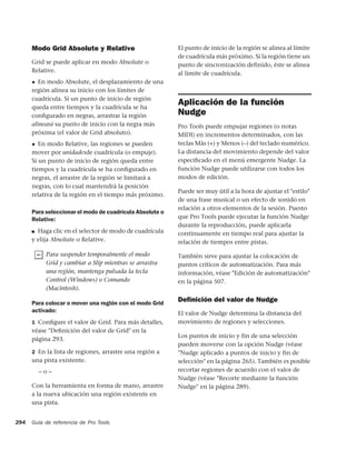 Modo Grid Absolute y Relative                       El punto de inicio de la región se alinea al límite
                                                          de cuadrícula más próximo. Si la región tiene un
      Grid se puede aplicar en modo Absolute o            punto de sincronización definido, éste se alinea
      Relative.                                           al límite de cuadrícula.
      ◆ En modo Absolute, el desplazamiento de una
      región alinea su inicio con los límites de
      cuadrícula. Si un punto de inicio de región
      queda entre tiempos y la cuadrícula se ha
                                                          Aplicación de la función
      conﬁgurado en negras, arrastrar la región           Nudge
      alineará su punto de inicio con la negra más        Pro Tools puede empujar regiones (o notas
      próxima (el valor de Grid absoluto).                MIDI) en incrementos determinados, con las
      ◆  En modo Relative, las regiones se pueden         teclas Más (+) y Menos (–) del teclado numérico.
      mover por unidadesde cuadrícula (o empuje).         La distancia del movimiento depende del valor
      Si un punto de inicio de región queda entre         especiﬁcado en el menú emergente Nudge. La
      tiempos y la cuadrícula se ha conﬁgurado en         función Nudge puede utilizarse con todos los
      negras, el arrastre de la región se limitará a      modos de edición.
      negras, con lo cual mantendrá la posición
                                                          Puede ser muy útil a la hora de ajustar el "estilo"
      relativa de la región en el tiempo más próximo.
                                                          de una frase musical o un efecto de sonido en
                                                          relación a otros elementos de la sesión. Puesto
      Para seleccionar el modo de cuadrícula Absolute o
      Relative:                                           que Pro Tools puede ejecutar la función Nudge
                                                          durante la reproducción, puede aplicarla
      ■ Haga clic en el selector de modo de cuadrícula
                                                          continuamente en tiempo real para ajustar la
      y elija Absolute o Relative.                        relación de tiempos entre pistas.

           Para suspender temporalmente el modo           También sirve para ajustar la colocación de
           Grid y cambiar a Slip mientras se arrastra     puntos críticos de automatización. Para más
           una región, mantenga pulsada la tecla          información, véase "Edición de automatización"
           Control (Windows) o Comando                    en la página 507.
           (Macintosh).

      Para colocar o mover una región con el modo Grid
                                                          Deﬁnición del valor de Nudge
      activado:                                           El valor de Nudge determina la distancia del
      1 Conﬁgure el valor de Grid. Para más detalles,     movimiento de regiones y selecciones.
      véase "Deﬁnición del valor de Grid" en la
                                                          Los puntos de inicio y fin de una selección
      página 293.
                                                          pueden moverse con la opción Nudge (véase
      2 En la lista de regiones, arrastre una región a    "Nudge aplicado a puntos de inicio y fin de
      una pista existente.                                selección" en la página 265). También es posible
          –o–                                             recortar regiones de acuerdo con el valor de
                                                          Nudge (véase "Recorte mediante la función
      Con la herramienta en forma de mano, arrastre       Nudge" en la página 289).
      a la nueva ubicación una región existente en
      una pista.


294   Guía de referencia de Pro Tools
 