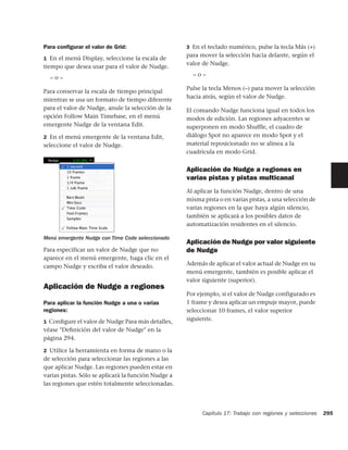 Para conﬁgurar el valor de Grid:                     3 En el teclado numérico, pulse la tecla Más (+)
                                                     para mover la selección hacia delante, según el
1 En el menú Display, seleccione la escala de
                                                     valor de Nudge.
tiempo que desea usar para el valor de Nudge.
                                                       –o–
  –o–
                                                     Pulse la tecla Menos (–) para mover la selección
Para conservar la escala de tiempo principal
                                                     hacia atrás, según el valor de Nudge.
mientras se usa un formato de tiempo diferente
para el valor de Nudge, anule la selección de la     El comando Nudge funciona igual en todos los
opción Follow Main Timebase, en el menú              modos de edición. Las regiones adyacentes se
emergente Nudge de la ventana Edit.                  superponen en modo Shuffle, el cuadro de
2 En el menú emergente de la ventana Edit,           diálogo Spot no aparece en modo Spot y el
seleccione el valor de Nudge.                        material reposicionado no se alinea a la
                                                     cuadrícula en modo Grid.


                                                     Aplicación de Nudge a regiones en
                                                     varias pistas y pistas multicanal
                                                     Al aplicar la función Nudge, dentro de una
                                                     misma pista o en varias pistas, a una selección de
                                                     varias regiones en la que haya algún silencio,
                                                     también se aplicará a los posibles datos de
                                                     automatización residentes en el silencio.

Menú emergente Nudge con Time Code seleccionado
                                                     Aplicación de Nudge por valor siguiente
Para especificar un valor de Nudge que no            de Nudge
aparece en el menú emergente, haga clic en el
campo Nudge y escriba el valor deseado.              Además de aplicar el valor actual de Nudge en su
                                                     menú emergente, también es posible aplicar el
                                                     valor siguiente (superior).
Aplicación de Nudge a regiones
                                                     Por ejemplo, si el valor de Nudge configurado es
Para aplicar la función Nudge a una o varias         1 frame y desea aplicar un empuje mayor, puede
regiones:                                            seleccionar 10 frames, el valor superior
1 Conﬁgure el valor de Nudge Para más detalles,
                                                     siguiente.
véase "Deﬁnición del valor de Nudge" en la
página 294.

2 Utilice la herramienta en forma de mano o la
de selección para seleccionar las regiones a las
que aplicar Nudge. Las regiones pueden estar en
varias pistas. Sólo se aplicará la función Nudge a
las regiones que estén totalmente seleccionadas.




                                                           Capítulo 17: Trabajo con regiones y selecciones   295
 
