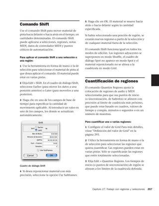 5 Haga clic en OK. El material se mueve hacia
Comando Shift                                          atrás o hacia delante según la cantidad
                                                       especiﬁcada.
Use el comando Shift para mover material de
pista hacia delante o hacia atrás en el tiempo, en     Si había seleccionado una porción de región, se
cantidades determinadas. El comando Shift              crearán nuevas regiones a partir de la selección y
puede aplicarse a selecciones, regiones, notas         de cualquier material fuera de la selección.
MIDI, datos de controlador MIDI y puntos
críticos de automatización.                            El comando Shift funciona igual en todos los
                                                       modos de edición. Las regiones adyacentes se
Para aplicar el comando Shift a una selección o        superponen en modo Shuffle, el cuadro de
una región:                                            diálogo Spot no aparece en modo Spot y el
                                                       material reposicionado no se alinea a la
1 Use la herramienta en forma de mano o la de
                                                       cuadrícula en modo Grid.
selección para seleccionar el material de pista al
que desea aplicar el comando. El material puede
estar en varias pistas.

2 Elija Edit > Shift. En el cuadro de diálogo Shift,
                                                       Cuantiﬁcación de regiones
seleccione Earlier (para mover los datos a una         El comando Quantize Regions ajusta la
posición anterior) o Later (para moverlos a una        colocación de regiones de audio y MIDI
posterior).                                            seleccionadas para que sus puntos de inicio
3 Haga clic en uno de los campos de base de            (o sincronización, de haberlos) se alineen con
tiempo para especiﬁcar la cantidad de                  precisión al límite de cuadricula más próximo,
movimiento aplicable. Al introducir un valor en        que puede estar basado en cuadros, valores de
uno de los campos, los demás se actualizan             tiempo y compás, minutos o segundos o en un
automáticamente.                                       número de muestras.

                                                       Para cuantiﬁcar una o varias regiones:
                                                       1 Conﬁgure el valor de Grid Para más detalles,
                                                       véase "Deﬁnición del valor de Grid" en la
                                                       página 293.

                                                       2 Utilice la herramienta en forma de mano o la
                                                       de selección para seleccionar las regiones que
                                                       quiera cuantiﬁcar. Las regiones pueden estar en
                                                       varias pistas. Sólo se cuantiﬁcarán las regiones
                                                       que estén totalmente seleccionadas.

                                                       3 Elija Edit > Quantize Regions. Los tiempos de
Cuadro de diálogo Shift                                inicio (o puntos de sincronización) de región se
                                                       alinean a los límites de la cuadrícula deﬁnida.
4 Si desea reposicionar material con más
precisión, seleccione la opción Use Subframes.




                                                             Capítulo 17: Trabajo con regiones y selecciones   297
 