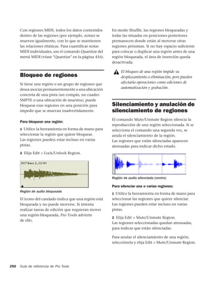 Con regiones MIDI, todos los datos contenidos     En modo Shuffle, las regiones bloqueadas y
      dentro de las regiones (por ejemplo, notas) se    todas las situadas en posiciones posteriores
      mueven igualmente, con lo que se mantienen        permanecen donde están al moverse otras
      las relaciones rítmicas. Para cuantificar notas   regiones próximas. Si no hay espacio suficiente
      MIDI individuales, use el comando Quantize del    para colocar o duplicar una región antes de una
      menú MIDI (véase "Quantize" en la página 416).    región bloqueada, el área de inserción queda
                                                        desactivada.

                                                             El bloqueo de una región impide su
      Bloqueo de regiones                                    desplazamiento o eliminación, pero pueden
      Si tiene una región o un grupo de regiones que         afectarla operaciones como ediciones de
      desea asociar permanentemente a una ubicación          automatización y grabación.
      concreta de una pista (un compás, un cuadro
      SMPTE o una ubicación de muestra), puede
      bloquear esas regiones en una posición para       Silenciamiento y anulación de
      impedir que se muevan inadvertidamente.           silenciamiento de regiones
                                                        El comando Mute/Unmute Region silencia la
      Para bloquear una región:
                                                        reproducción de una región seleccionada. Si se
      1 Utilice la herramienta en forma de mano para    selecciona el comando una segunda vez, se
      seleccionar la región que quiere bloquear.        anula el silenciamiento de la región.
      Las regiones pueden estar incluso en varias       Las regiones que están silenciadas aparecen
      pistas.                                           atenuadas para indicar dicho estado.
      2 Elija Edit > Lock/Unlock Region.




                                                        Región de audio silenciada (centro)

                                                        Para silenciar una o varias regiones:
      Región de audio bloqueada
                                                        1 Utilice la herramienta en forma de mano para
      El icono del candado indica que una región está   seleccionar las regiones que quiere silenciar.
      bloqueada y no puede moverse. Si intenta          Las regiones pueden estar incluso en varias
      realizar tareas de edición que requieran mover    pistas.
      una región bloqueada, Pro Tools advierte
                                                        2 Elija Edit > Mute/Unmute Region.
      de ello.
                                                        Las regiones seleccionadas quedan atenuadas,
                                                        para indicar que están silenciadas.

                                                        Para anular el silenciamiento de una región,
                                                        selecciónela y elija Edit > Mute/Unmute Region.




298   Guía de referencia de Pro Tools
 