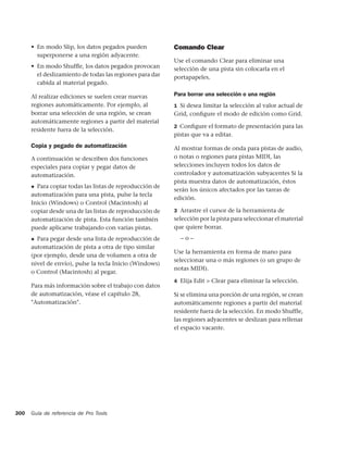 • En modo Slip, los datos pegados pueden            Comando Clear
        superponerse a una región adyacente.
                                                          Use el comando Clear para eliminar una
      • En modo Shufﬂe, los datos pegados provocan        selección de una pista sin colocarla en el
        el deslizamiento de todas las regiones para dar   portapapeles.
        cabida al material pegado.

      Al realizar ediciones se suelen crear nuevas        Para borrar una selección o una región
      regiones automáticamente. Por ejemplo, al           1 Si desea limitar la selección al valor actual de
      borrar una selección de una región, se crean        Grid, conﬁgure el modo de edición como Grid.
      automáticamente regiones a partir del material
                                                          2 Conﬁgure el formato de presentación para las
      residente fuera de la selección.
                                                          pistas que va a editar.
      Copia y pegado de automatización                    Al mostrar formas de onda para pistas de audio,
      A continuación se describen dos funciones           o notas o regiones para pistas MIDI, las
      especiales para copiar y pegar datos de             selecciones incluyen todos los datos de
      automatización.                                     controlador y automatización subyacentes Si la
                                                          pista muestra datos de automatización, éstos
      ◆ Para copiar todas las listas de reproducción de
                                                          serán los únicos afectados por las tareas de
      automatización para una pista, pulse la tecla
                                                          edición.
      Inicio (Windows) o Control (Macintosh) al
      copiar desde una de las listas de reproducción de   3 Arrastre el cursor de la herramienta de
      automatización de pista. Esta función también       selección por la pista para seleccionar el material
      puede aplicarse trabajando con varias pistas.       que quiere borrar.

      ◆ Para pegar desde una lista de reproducción de       –o–
      automatización de pista a otra de tipo similar
                                                          Use la herramienta en forma de mano para
      (por ejemplo, desde una de volumen a otra de
                                                          seleccionar una o más regiones (o un grupo de
      nivel de envío), pulse la tecla Inicio (Windows)
                                                          notas MIDI).
      o Control (Macintosh) al pegar.
                                                          4 Elija Edit > Clear para eliminar la selección.
      Para más información sobre el trabajo con datos
      de automatización, véase el capítulo 28,            Si se elimina una porción de una región, se crean
      "Automatización".                                   automáticamente regiones a partir del material
                                                          residente fuera de la selección. En modo Shuffle,
                                                          las regiones adyacentes se deslizan para rellenar
                                                          el espacio vacante.




300   Guía de referencia de Pro Tools
 