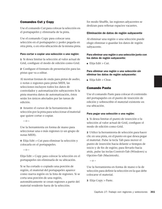 Comandos Cut y Copy                                   En modo Shuffle, las regiones adyacentes se
                                                      deslizan para rellenar espacios vacantes.
Use el comando Cut para colocar la selección en
el portapapeles y eliminarla de la pista.             Eliminación de datos de región subyacente
Use el comando Copy para colocar una                  Al eliminar una región o una selección puede
selección en el portapapeles y poder pegarla en       elegir eliminar o guardar los datos de región
otra pista, o en otra ubicación de la misma pista.    subyacente.

Para cortar o copiar una selección o una región:      Para eliminar una región o una selección junto con
1 Si desea limitar la selección al valor actual de
                                                      los datos de región subyacente:
Grid, conﬁgure el modo de edición como Grid.          ■   Elija Edit > Cut.

2 Conﬁgure el formato de presentación para las
                                                      Para eliminar una región o una selección sin
pistas que va a editar.
                                                      eliminar los datos de región subyacente:
Al mostrar formas de onda para pistas de audio,       ■   Elija Edit > Clear.
o notas o regiones para pistas MIDI, las
selecciones incluyen todos los datos de               Comando Paste
controlador y automatización subyacentes Si la
pista muestra datos de automatización, éstos          Use el comando Paste para colocar el contenido
serán los únicos afectados por las tareas de          del portapapeles en el punto de inserción de
edición.                                              edición y sobrescribir el material existente en
                                                      esa ubicación.
3 Arrastre el cursor de la herramienta de
selección por la pista para seleccionar el material
                                                      Para pegar una selección o una región:
que quiere cortar o copiar.
                                                      1 Si desea limitar el punto de inserción o la
  –o–
                                                      selección al valor actual de Grid, conﬁgure el
Use la herramienta en forma de mano para              modo de edición como Grid.
seleccionar una o más regiones (o un grupo de         2 Utilice la herramienta de selección para hacer
notas MIDI).                                          clic en una pista, en el punto en que desea pegar
4 Elija Edit > Cut para eliminar la selección y       el material. Pulse la tecla Tab para mover el
colocarla en el portapapeles.                         punto de inserción hacia delante a tiempos de
                                                      inicio y de ﬁn de región; para llevarlo hacia
  –o–
                                                      atrás, pulse las teclas Control+Tab (Windows) u
Elija Edit > Copy para colocar la selección en el     Opción+Tab (Macintosh).
portapapeles sin eliminarla de su ubicación.              –o–

Si se ha cortado o copiado una porción de             Use la herramienta en forma de mano o la de
región, el material del portapapeles aparece          selección para definir la selección en la que debe
como nueva región en la lista de regiones. Si se      colocarse el material.
corta una porción de una región,
                                                      3 Elija Copy > Paste.
automáticamente se crean regiones a partir del
material residente fuera de la selección.

                                                              Capítulo 17: Trabajo con regiones y selecciones   301
 