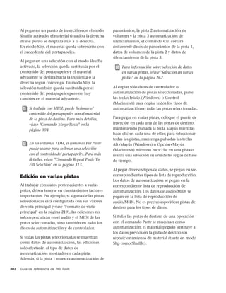 Al pegar en un punto de inserción con el modo        panorámico, la pista 2 automatización de
      Shuffle activado, el material situado a la derecha   volumen y la pista 3 automatización de
      de ese punto se desplaza más a la derecha.           silenciamiento, el comando Cut cortará
      En modo Slip, el material queda sobrescrito con      únicamente datos de panorámico de la pista 1,
      el procedente del portapapeles.                      datos de volumen de la pista 2 y datos de
                                                           silenciamiento de la pista 3.
      Al pegar en una selección con el modo Shuffle
      activado, la selección queda sustituida por el            Para información sobre selección de datos
      contenido del portapapeles y el material                  en varias pistas, véase "Selección en varias
      adyacente se desliza hacia la izquierda o la              pistas" en la página 267.
      derecha según convenga. En modo Slip, la
      selección también queda sustituida por el            Al copiar sólo datos de controlador o
      contenido del portapapeles pero no hay               automatización de pistas seleccionadas, pulse
      cambios en el material adyacente.                    las teclas Inicio (Windows) o Control
                                                           (Macintosh) para copiar todos los tipos de
           Si trabaja con MIDI, puede fusionar el          automatización en todas las pistas seleccionadas.
           contenido del portapapeles con el material
           de la pista de destino. Para más detalles,      Para pegar en varias pistas, coloque el punto de
           véase "Comando Merge Paste" en la               inserción en cada una de las pistas de destino,
           página 304.                                     manteniendo pulsada la tecla Mayús mientras
                                                           hace clic en cada una de ellas; para seleccionar
                                                           todas las pistas, mantenga pulsadas las teclas
           En los sistemas TDM, el comando Fill Paste      Alt+Mayús (Windows) u Opción+Mayús
           puede usarse para rellenar una selección        (Macintosh) mientras hace clic en una pista o
           con el contenido del portapapeles. Para más     realiza una selección en una de las reglas de base
           detalles, véase "Comando Repeat Paste To        de tiempo.
           Fill Selection" en la página 313.
                                                           Al pegar diversos tipos de datos, se pegan en sus
      Edición en varias pistas                             correspondientes tipos de lista de reproducción.
                                                           Los datos de automatización se pegan en la
      Al trabajar con datos pertenecientes a varias        correspondiente lista de reproducción de
      pistas, deben tenerse en cuenta ciertos factores     automatización. Los datos de audio/MIDI se
      importantes. Por ejemplo, si alguna de las pistas    pegan en la lista de reproducción de
      seleccionadas está configurada con sus valores       audio/MIDI. No es preciso especificar pistas de
      de vista principal (véase "Formato de vista          destino para los tipos de datos.
      principal" en la página 219), las ediciones no
      solo repercutirán en el audio y el MIDI de las       Si todas las pistas de destino de una operación
      pistas seleccionadas, sino también en todos los      con el comando Paste se muestran como
      datos de automatización y de controlador.            automatización, el material pegado sustituye a
                                                           los datos previos en la pista de destino sin
      Si todas las pistas seleccionadas se muestran        reposicionamiento de material (tanto en modo
      como datos de automatización, las ediciones          Slip como Shuffle).
      sólo afectarán al tipo de datos de
      automatización mostrado en cada pista.
      Además, si la pista 1 muestra automatización de

302   Guía de referencia de Pro Tools
 