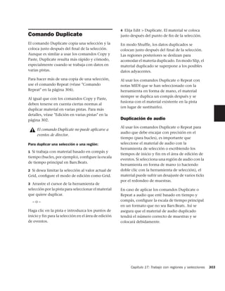4 Elija Edit > Duplicate. El material se coloca
Comando Duplicate                                      justo después del punto de ﬁn de la selección.

El comando Duplicate copia una selección y la          En modo Shuffle, los datos duplicados se
coloca justo después del ﬁnal de la selección.         colocan justo después del final de la selección.
Aunque es similar a usar los comandos Copy y           Las regiones posteriores se deslizan para
Paste, Duplicate resulta más rápido y cómodo,          acomodar el materia duplicado. En modo Slip, el
especialmente cuando se trabaja con datos en           material duplicado se superpone a los posibles
varias pistas.                                         datos adyacentes.

Para hacer más de una copia de una selección,          Al usar los comandos Duplicate o Repeat con
use el comando Repeat (véase "Comando                  notas MIDI que se han seleccionado con la
Repeat" en la página 304).                             herramienta en forma de mano, el material
                                                       siempre se duplica un compás después y se
Al igual que con los comandos Copy y Paste,
                                                       fusiona con el material existente en la pista
deben tenerse en cuenta ciertas normas al
                                                       (en lugar de sustituirlo).
duplicar material en varias pistas. Para más
detalles, véase "Edición en varias pistas" en la
página 302.                                            Duplicación de audio
                                                       Al usar los comandos Duplicate o Repeat para
     El comando Duplicate no puede aplicarse a
                                                       audio que debe encajar con precisión en el
     eventos de director.
                                                       tiempo (para bucles), es importante que
Para duplicar una selección o una región:              seleccione el material de audio con la
                                                       herramienta de selección o escribiendo los
1 Si trabaja con material basado en compás y
                                                       tiempos de inicio y fin en el área de edición de
tiempo (bucles, por ejemplo), conﬁgure la escala
                                                       eventos. Si selecciona una región de audio con la
de tiempo principal en Bars:Beats.
                                                       herramienta en forma de mano (o haciendo
2 Si desea limitar la selección al valor actual de     doble clic con la herramienta de selección), el
Grid, conﬁgure el modo de edición como Grid.           material puede sufrir un desajuste de varios ticks
                                                       por el redondeo de muestras.
3 Arrastre el cursor de la herramienta de
selección por la pista para seleccionar el material    En caso de aplicar los comandos Duplicate o
que quiere duplicar.                                   Repeat a audio que esté basado en tiempo y
  –o–                                                  compás, configure la escala de tiempo principal
                                                       en un formato que no sea Bars:Beats. Así se
Haga clic en la pista e introduzca los puntos de       asegura que el material de audio duplicado
inicio y fin para la selección en el área de edición   tendrá el número correcto de muestras y se
de eventos.                                            colocará debidamente.




                                                             Capítulo 17: Trabajo con regiones y selecciones   303
 