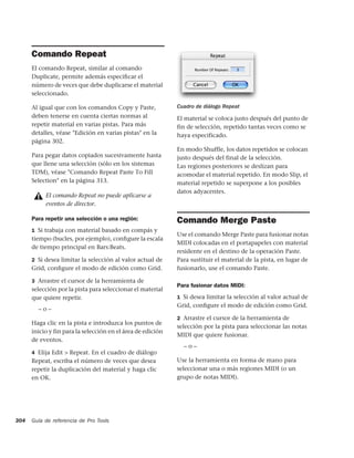 Comando Repeat
      El comando Repeat, similar al comando
      Duplicate, permite además especiﬁcar el
      número de veces que debe duplicarse el material
      seleccionado.

      Al igual que con los comandos Copy y Paste,            Cuadro de diálogo Repeat
      deben tenerse en cuenta ciertas normas al              El material se coloca justo después del punto de
      repetir material en varias pistas. Para más            fin de selección, repetido tantas veces como se
      detalles, véase "Edición en varias pistas" en la       haya especificado.
      página 302.
                                                             En modo Shuffle, los datos repetidos se colocan
      Para pegar datos copiados sucesivamente hasta          justo después del final de la selección.
      que llene una selección (sólo en los sistemas          Las regiones posteriores se deslizan para
      TDM), véase "Comando Repeat Paste To Fill              acomodar el material repetido. En modo Slip, el
      Selection" en la página 313.                           material repetido se superpone a los posibles
                                                             datos adyacentes.
           El comando Repeat no puede aplicarse a
           eventos de director.

      Para repetir una selección o una región:               Comando Merge Paste
      1 Si trabaja con material basado en compás y
                                                             Use el comando Merge Paste para fusionar notas
      tiempo (bucles, por ejemplo), conﬁgure la escala
                                                             MIDI colocadas en el portapapeles con material
      de tiempo principal en Bars:Beats.
                                                             residente en el destino de la operación Paste.
      2 Si desea limitar la selección al valor actual de     Para sustituir el material de la pista, en lugar de
      Grid, conﬁgure el modo de edición como Grid.           fusionarlo, use el comando Paste.

      3 Arrastre el cursor de la herramienta de
                                                             Para fusionar datos MIDI:
      selección por la pista para seleccionar el material
      que quiere repetir.                                    1 Si desea limitar la selección al valor actual de
                                                             Grid, conﬁgure el modo de edición como Grid.
        –o–
                                                             2 Arrastre el cursor de la herramienta de
      Haga clic en la pista e introduzca los puntos de
                                                             selección por la pista para seleccionar las notas
      inicio y fin para la selección en el área de edición
                                                             MIDI que quiere fusionar.
      de eventos.
                                                               –o–
      4 Elija Edit > Repeat. En el cuadro de diálogo
      Repeat, escriba el número de veces que desea           Use la herramienta en forma de mano para
      repetir la duplicación del material y haga clic        seleccionar una o más regiones MIDI (o un
      en OK.                                                 grupo de notas MIDI).




304   Guía de referencia de Pro Tools
 