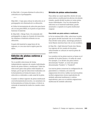 3 Elija Edit > Cut para eliminar la selección y     División de pistas seleccionadas
colocarla en el portapapeles.
                                                    Para editar un canal específico dentro de una
  –o–                                               pista estéreo o multicanal sin afectar a los demás
Elija Edit > Copy para colocar la selección en el   canales, puede dividir la pista en varias pistas
portapapeles sin eliminarla de su ubicación.        mono individuales. Una vez efectuadas las
                                                    ediciones en el material individual, puede
4 Utilice la herramienta de selección para hacer    arrastrarlo o copiarlo en la pista multicanal
clic en una pista MIDI, en el punto en que desea    original.
fusionar el material.

5 Elija Edit > Merge Paste. El contenido del        Para dividir una pista estéreo o multicanal:
portapapeles se pega en el punto de inserción,      1 En la ventana Edit o Mix, seleccione la pista
sin eliminar el material existente en esa           que quiere dividir haciendo clic en el nombre.
ubicación.                                          Para dividir varias pistas, mantenga pulsada la
                                                    tecla Mayús mientras hace clic en sus nombres.
Si parte del material se pega fuera de las
regiones, se crea una nueva región para los         2 Elija File > Split Selected Tracks Into Mono.
datos.                                              Las regiones de los canales de las pistas
                                                    seleccionadas se colocan en nuevas pistas de
                                                    audio mono.

Edición de pistas estéreo y                         Los nombres de las pistas nuevas se basan en el
multicanal                                          nombre de la pista fuente y el sufijo de canal.
                                                    Por ejemplo, si se divide una pista estéreo
No es posible seleccionar de forma                  denominada "Funkit", se crean dos pistas
independiente regiones de canales individuales      denominadas "Funkit.L" y "Funkit.R".
dentro de pistas estéreo y multicanal. Todas las
selecciones para estas pistas están basadas en      Las nuevas pistas conservan la configuración de
tiempo, por lo que las selecciones realizadas con   panorámico y volumen, así como las
la herramienta en forma de mano y la de             asignaciones de envío y salida. Las nuevas pistas
selección se extienden a cada canal de la pista.    reciben asignaciones mono equivalentes de
                                                    módulo adicional multimono y estéreo
Cuando se editan regiones de pistas multicanal      equivalentes, pero no se realizan asignaciones
con la herramienta de recorte, o se arrastran con   multicanal de módulo adicional.
la herramienta en forma de mano, el efecto se
extiende al material de todos los canales como
grupo.




                                                          Capítulo 17: Trabajo con regiones y selecciones   305
 