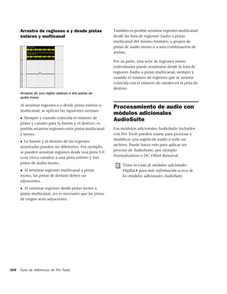 Arrastre de regiones a y desde pistas                También es posible arrastrar regiones multicanal
      estéreo y multicanal                                 desde las lista de regiones Audio a pistas
                                                           multicanal del mismo formato, a grupos de
                                                           pistas de audio mono o a una combinación de
                                                           ambas.

                                                           Por su parte, una serie de regiones mono
                                                           individuales puede arrastrarse desde la lista de
                                                           regiones Audio a pistas multicanal, siempre y
                                                           cuando el número de regiones que se arrastre
                                                           coincida con el número de canales en la pista de
                                                           destino.
      Arrastre de una región estéreo a dos pistas de
      audio mono

      Al arrastrar regiones a o desde pistas estéreo o
                                                           Procesamiento de audio con
      multicanal, se aplican las siguientes normas:
                                                           módulos adicionales
      ◆ Siempre y cuando coincida el número de
                                                           AudioSuite
      pistas y canales para la fuente y el destino, es
      posible arrastrar regiones entre pistas multicanal   Los módulos adicionales AudioSuite incluidos
      y mono.                                              con Pro Tools pueden usarse para procesar y
                                                           modiﬁcar una región de audio o todo un
      ◆ La fuente y el destino de las regiones
                                                           archivo. Puede hacer esto para aplicar un
      arrastradas pueden ser diferentes. Por ejemplo,
                                                           proceso de AudioSuite, por ejemplo
      se pueden arrastrar regiones desde una pista 5.0
                                                           Normalization o DC Offset Removal.
      (con cinco canales) a una pista estéreo y tres
      pistas de audio mono.
                                                                Véase la Guía de módulos adicionales
      ◆ Al arrastrar regiones multicanal a pistas               DigiRack para más información acerca de
      mono, las pistas de destino deben ser                     los módulos adicionales AudioSuite.
      adyacentes.
      ◆ Al arrastrar regiones desde pistas mono a
      pistas multicanal, no es necesario que las pistas
      de origen sean adyacentes.




306   Guía de referencia de Pro Tools
 