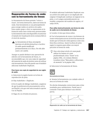 El módulo adicional AudioSuite Duplicate crea
Reparación de forma de onda                          un archivo de audio que es un duplicado del
con la herramienta de líneas                         original. El duplicado sustituye al original en la
                                                     pista, y se le asigna automáticamente un
La herramienta de líneas permite "volver a
                                                     nombre compuesto del nombre de región y el
trazar", de forma destructiva, datos de forma de
                                                     sufijo DUPL.
onda. Esta herramienta se usa principalmente
para corregir ruidos en archivos de audio.
                                                     Para editar destructivamente una forma de onda
Estos ruidos (pops o clics) se representan en la     de audio con la herramienta de líneas:
forma de onda como crestas muy pronunciadas.
La herramienta sólo está disponible al aumentar      1 Localice el área que desea editar.

el tamaño de visualización de la ventana Edit en     2 Use la herramienta de zoom o los botones de
el nivel de muestra.                                 zoom vertical para acercar al nivel de muestra de
                                                     modo que la forma de onda aparezca como una
     La herramienta de líneas desempeña
                                                     línea ﬁna continua. Ajuste la altura de pista
     funciones de edición destructivas: el archivo
                                                     según lo requiera para editar con mayor
     de audio queda modificado
                                                     precisión la forma de onda.
     permanentemente en el disco. Por ello debe
     usarse con cautela.                                  Para seleccionar niveles de zoom puede
                                                          utilizar los botones de zoom
Aunque se puede deshacer una operación de
                                                          predeterminado (véase "Zoom" en la
edición con la herramienta de líneas, es
                                                          página 238), o la ventana Memory
recomendable que cree una copia de seguridad
                                                          Locations (véase "Marcadores y ubicaciones
del material de audio de destino antes de utilizar
                                                          de memoria" en la página 346).
esta herramienta. Para ello puede usar el módulo
adicional AudioSuite Duplicate.                      3 Seleccione la herramienta de líneas.

Para hacer una copia de seguridad de una región
de audio:
1 Seleccione la región fuente en la lista de
                                                     Herramienta de líneas
reproducción de pista.
                                                     4 Arrastre la herramienta con cuidado sobre el
2 Elija AudioSuite > Duplicate.
                                                     área en la forma de onda.
3 En el cuadro de diálogo AudioSuite, asegúrese
                                                     No efectúe demasiadas correcciones para evitar
de que la preferencia de procesamiento activa
                                                     resultados poco satisfactorios. Puede usar el
sea Playlist y de que esté seleccionada la opción
                                                     comando Undo para deshacer una edición
Use In Playlist.
                                                     previa.
4 Haga clic en el botón de proceso.




                                                     Reparación de ruido con la herramienta de líneas


                                                           Capítulo 17: Trabajo con regiones y selecciones   307
 