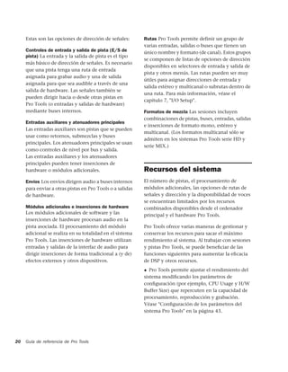 Estas son las opciones de dirección de señales:       Rutas Pro Tools permite definir un grupo de
                                                           varias entradas, salidas o buses que tienen un
     Controles de entrada y salida de pista (E/S de        único nombre y formato (de canal). Estos grupos
     pista) La entrada y la salida de pista es el tipo
                                                           se componen de listas de opciones de dirección
     más básico de dirección de señales. Es necesario
                                                           disponibles en selectores de entrada y salida de
     que una pista tenga una ruta de entrada
                                                           pista y otros menús. Las rutas pueden ser muy
     asignada para grabar audio y una de salida
                                                           útiles para asignar direcciones de entrada y
     asignada para que sea audible a través de una
                                                           salida estéreo y multicanal o subrutas dentro de
     salida de hardware. Las señales también se
                                                           una ruta. Para más información, véase el
     pueden dirigir hacia o desde otras pistas en
                                                           capítulo 7, "I/O Setup".
     Pro Tools (o entradas y salidas de hardware)
     mediante buses internos.                              Formatos de mezcla Las sesiones incluyen
                                                           combinaciones de pistas, buses, entradas, salidas
     Entradas auxiliares y atenuadores principales
                                                           e inserciones de formato mono, estéreo y
     Las entradas auxiliares son pistas que se pueden
                                                           multicanal. (Los formatos multicanal sólo se
     usar como retornos, submezclas y buses
                                                           admiten en los sistemas Pro Tools serie HD y
     principales. Los atenuadores principales se usan
                                                           serie MIX.)
     como controles de nivel por bus y salida.
     Las entradas auxiliares y los atenuadores
     principales pueden tener inserciones de
     hardware o módulos adicionales.                       Recursos del sistema
     Envíos Los envíos dirigen audio a buses internos      El número de pistas, el procesamiento de
     para enviar a otras pistas en Pro Tools o a salidas   módulos adicionales, las opciones de rutas de
     de hardware.                                          señales y dirección y la disponibilidad de voces
                                                           se encuentran limitados por los recursos
     Módulos adicionales e inserciones de hardware         combinados disponibles desde el ordenador
     Los módulos adicionales de software y las             principal y el hardware Pro Tools.
     inserciones de hardware procesan audio en la
     pista asociada. El procesamiento del módulo           Pro Tools ofrece varias maneras de gestionar y
     adicional se realiza en su totalidad en el sistema    conservar los recursos para sacar el máximo
     Pro Tools. Las inserciones de hardware utilizan       rendimiento al sistema. Al trabajar con sesiones
     entradas y salidas de la interfaz de audio para       y pistas Pro Tools, se puede beneﬁciar de las
     dirigir inserciones de forma tradicional a (y de)     funciones siguientes para aumentar la eﬁcacia
     efectos externos y otros dispositivos.                de DSP y otros recursos.
                                                           ◆  Pro Tools permite ajustar el rendimiento del
                                                           sistema modiﬁcando los parámetros de
                                                           conﬁguración (por ejemplo, CPU Usage y H/W
                                                           Buffer Size) que repercuten en la capacidad de
                                                           procesamiento, reproducción y grabación.
                                                           Véase "Conﬁguración de los parámetros del
                                                           sistema Pro Tools" en la página 43.




20   Guía de referencia de Pro Tools
 