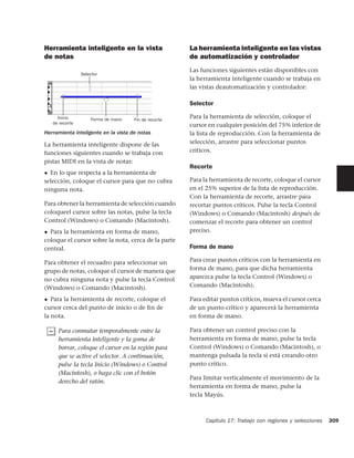 Herramienta inteligente en la vista                   La herramienta inteligente en las vistas
de notas                                              de automatización y controlador
                                                      Las funciones siguientes están disponibles con
                 Selector
                                                      la herramienta inteligente cuando se trabaja en
                                                      las vistas deautomatización y controlador:

                                                      Selector

      Inicio         Forma de mano   Fin de recorte
                                                      Para la herramienta de selección, coloque el
    de recorte
                                                      cursor en cualquier posición del 75% inferior de
Herramienta inteligente en la vista de notas          la lista de reproducción. Con la herramienta de
La herramienta inteligente dispone de las             selección, arrastre para seleccionar puntos
funciones siguientes cuando se trabaja con            críticos.
pistas MIDI en la vista de notas:
                                                      Recorte
◆ En lo que respecta a la herramienta de
selección, coloque el cursor para que no cubra        Para la herramienta de recorte, coloque el cursor
ninguna nota.                                         en el 25% superior de la lista de reproducción.
                                                      Con la herramienta de recorte, arrastre para
Para obtener la herramienta de selección cuando       recortar puntos críticos. Pulse la tecla Control
coloqueel cursor sobre las notas, pulse la tecla      (Windows) o Comando (Macintosh) después de
Control (Windows) o Comando (Macintosh).              comenzar el recorte para obtener un control
◆ Para la herramienta en forma de mano,               preciso.
coloque el cursor sobre la nota, cerca de la parte
central.                                              Forma de mano

Para obtener el recuadro para seleccionar un          Para crear puntos críticos con la herramienta en
grupo de notas, coloque el cursor de manera que       forma de mano, para que dicha herramienta
no cubra ninguna nota y pulse la tecla Control        aparezca pulse la tecla Control (Windows) o
(Windows) o Comando (Macintosh).                      Comando (Macintosh).

◆ Para la herramienta de recorte, coloque el          Para editar puntos críticos, mueva el cursor cerca
cursor cerca del punto de inicio o de ﬁn de           de un punto crítico y aparecerá la herramienta
la nota.                                              en forma de mano.

      Para conmutar temporalmente entre la            Para obtener un control preciso con la
      herramienta inteligente y la goma de            herramienta en forma de mano, pulse la tecla
      borrar, coloque el cursor en la región para     Control (Windows) o Comando (Macintosh), o
      que se active el selector. A continuación,      mantenga pulsada la tecla si está creando otro
      pulse la tecla Inicio (Windows) o Control       punto crítico.
      (Macintosh), o haga clic con el botón
                                                      Para limitar verticalmente el movimiento de la
      derecho del ratón.
                                                      herramienta en forma de mano, pulse la
                                                      tecla Mayús.



                                                            Capítulo 17: Trabajo con regiones y selecciones   309
 