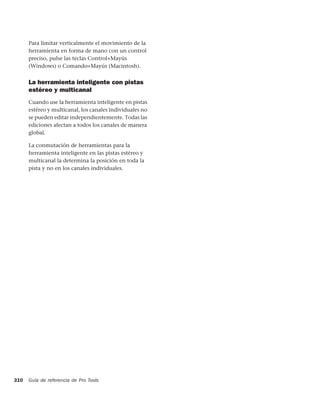 Para limitar verticalmente el movimiento de la
      herramienta en forma de mano con un control
      preciso, pulse las teclas Control+Mayús
      (Windows) o Comando+Mayús (Macintosh).


      La herramienta inteligente con pistas
      estéreo y multicanal
      Cuando use la herramienta inteligente en pistas
      estéreo y multicanal, los canales individuales no
      se pueden editar independientemente. Todas las
      ediciones afectan a todos los canales de manera
      global.

      La conmutación de herramientas para la
      herramienta inteligente en las pistas estéreo y
      multicanal la determina la posición en toda la
      pista y no en los canales individuales.




310   Guía de referencia de Pro Tools
 