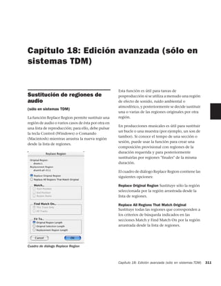 Capítulo 18: Edición avanzada (sólo en
sistemas TDM)


                                                     Esta función es útil para tareas de
Sustitución de regiones de                           posproducción si se utiliza a menudo una región
audio                                                de efecto de sonido, ruido ambiental o
                                                     atmosférico, y posteriormente se decide sustituir
(sólo en sistemas TDM)
                                                     una o varias de las regiones originales por otra
La función Replace Region permite sustituir una      región.
región de audio o varios casos de ésta por otra en
                                                     En producciones musicales es útil para sustituir
una lista de reproducción; para ello, debe pulsar
                                                     un bucle o una muestra (por ejemplo, un son de
la tecla Control (Windows) o Comando
                                                     tambor). Si conoce el tempo de una sección o
(Macintosh) mientras arrastra la nueva región
                                                     sesión, puede usar la función para crear una
desde la lista de regiones.
                                                     composición provisional con regiones de la
                                                     duración requerida y para posteriormente
                                                     sustituirlas por regiones "finales" de la misma
                                                     duración.

                                                     El cuadro de diálogo Replace Region contiene las
                                                     siguientes opciones:

                                                     Replace Original Region Sustituye sólo la región
                                                     seleccionada por la región arrastrada desde la
                                                     lista de regiones.

                                                     Replace All Regions That Match Original
                                                     Sustituye todas las regiones que corresponden a
                                                     los criterios de búsqueda indicados en las
                                                     secciones Match y Find Match On por la región
                                                     arrastrada desde la lista de regiones.




Cuadro de diálogo Replace Region



                                                     Capítulo 18: Edición avanzada (sólo en sistemas TDM)   311
 