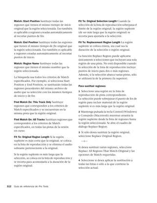 Match: Start Position Sustituye todas las            Fit To: Original Selection Length Cuando la
      regiones que tienen el mismo tiempo de inicio        selección de la lista de reproducción sobrepasa el
      original que la región seleccionada. Eso también     límite de la región original, la región suplente
      es aplicable a regiones creadas automáticamente      (de ser más larga que la región original) se
      al recortar puntos de fin.                           recorta para ajustarla a la selección.

      Match: End Position Sustituye todas las regiones     Fit To: Replacement Region Length La región
      que tienen el mismo tiempo de ﬁn original que        suplente se coloca entera, sea cual sea la
      la región seleccionada. Eso también es aplicable     duración de la selección o región original.
      a regiones creadas automáticamente al recortar
      puntos de inicio.                                    La función Replace Region puede aplicarse
                                                           únicamente a selecciones que incluyan una sola
      Match: Region Name Sustituye todas las               región de una pista. No está disponible cuando
      regiones que tienen el mismo nombre que la           la selección de la lista de reproducción incluye
      región seleccionada.                                 puntos de inicio para dos o más regiones.
                                                           Además, si la selección abarca varias pistas, sólo
      La búsqueda usa todos los criterios de Match         se utilizará la de la primera (la superior).
      especificados. Por ejemplo, si selecciona Start
      Position y End Position, se sustituirán todas las
                                                           Para sustituir regiones:
      regiones procedentes del mismo archivo de
      audio que su selección con los mismos tiempos        1 Seleccione una región en la lista de
      de inicio y de fin.                                  reproducción de pista correspondiente.
                                                           La selección puede sobrepasar el punto de ﬁn de
      Find Match On: This Track Only Sustituye             región para incluir material de la región
      regiones que corresponden a los criterios de         suplente si es más larga que la región original.
      Match especificados y se encuentran en la
                                                           2 Mantenga pulsada la tecla Control (Windows)
      misma pista que la región original.
                                                           o Comando (Macintosh) mientras arrastra la
      Find Match On: All Tracks Sustituye regiones que     región suplente desde la lista de regiones hasta
      corresponden a los criterios de Match                la región seleccionada. Se abre el cuadro de
      especificados, en todas las pistas de la sesión      diálogo Replace Region.
      en curso.
                                                           3 Si sólo desea sustituir la región original,
      Fit To: Original Region Length Si la región          seleccione Replace Original Region.
      suplente es más corta que la original, se coloca       –o–
      en la lista de reproducción y se elimina el audio
      sobrante perteneciente a la original.                Si desea sustituir varias regiones, seleccione
                                                           Replace All Regions That Match Original y las
      Si la región suplente es más larga que la            opciones de Match requeridas.
      selección, se coloca en la lista de reproducción y
                                                           4 Seleccione si desea aplicar la sustitución a
      se recorta para acomodarla a la duración de la
                                                           todas las listas o sólo a la que contiene la
      región original.
                                                           selección actual.




312   Guía de referencia de Pro Tools
 