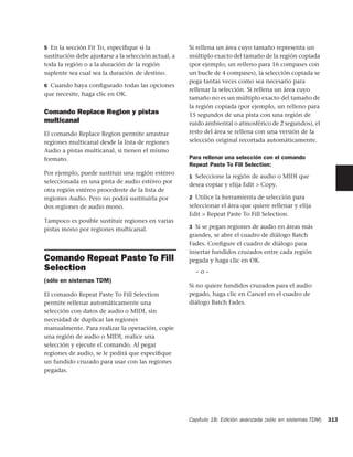 5 En la sección Fit To, especiﬁque si la              Si rellena un área cuyo tamaño representa un
sustitución debe ajustarse a la selección actual, a   múltiplo exacto del tamaño de la región copiada
toda la región o a la duración de la región           (por ejemplo, un relleno para 16 compases con
suplente sea cual sea la duración de destino.         un bucle de 4 compases), la selección copiada se
                                                      pega tantas veces como sea necesario para
6 Cuando haya conﬁgurado todas las opciones
                                                      rellenar la selección. Si rellena un área cuyo
que necesite, haga clic en OK.
                                                      tamaño no es un múltiplo exacto del tamaño de
                                                      la región copiada (por ejemplo, un relleno para
Comando Replace Region y pistas                       15 segundos de una pista con una región de
multicanal                                            ruido ambiental o atmosférico de 2 segundos), el
El comando Replace Region permite arrastrar           resto del área se rellena con una versión de la
regiones multicanal desde la lista de regiones        selección original recortada automáticamente.
Audio a pistas multicanal, si tienen el mismo
formato.                                              Para rellenar una selección con el comando
                                                      Repeat Paste To Fill Selection:
Por ejemplo, puede sustituir una región estéreo
                                                      1 Seleccione la región de audio o MIDI que
seleccionada en una pista de audio estéreo por
                                                      desea copiar y elija Edit > Copy.
otra región estéreo procedente de la lista de
regiones Audio. Pero no podrá sustituirla por         2 Utilice la herramienta de selección para
dos regiones de audio mono.                           seleccionar el área que quiere rellenar y elija
                                                      Edit > Repeat Paste To Fill Selection.
Tampoco es posible sustituir regiones en varias
pistas mono por regiones multicanal.                  3 Si se pegan regiones de audio en áreas más
                                                      grandes, se abre el cuadro de diálogo Batch
                                                      Fades. Conﬁgure el cuadro de diálogo para
                                                      insertar fundidos cruzados entre cada región
Comando Repeat Paste To Fill                          pegada y haga clic en OK.
Selection                                